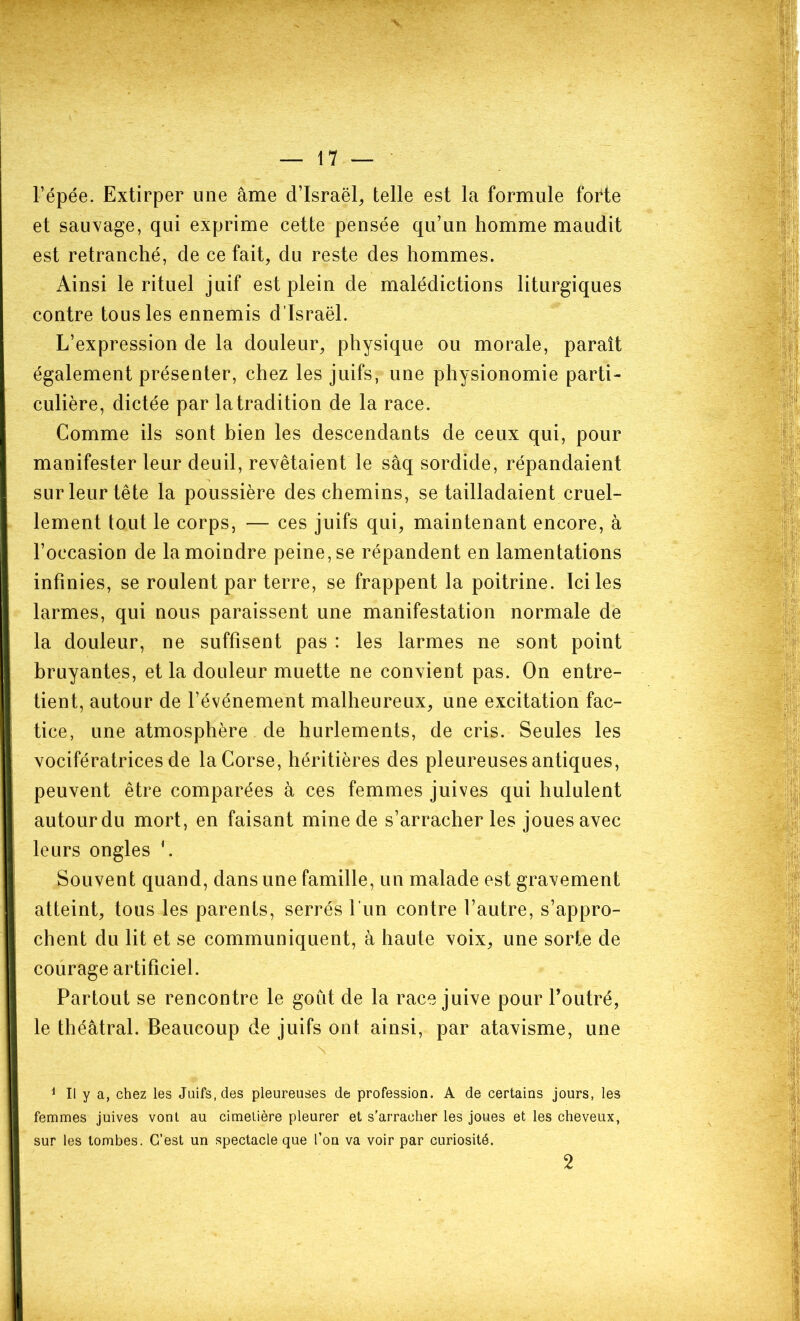 l’épée. Extirper une âme d’Israël, telle est la formule forte et sauvage, qui exprime cette pensée qu’un homme maudit est retranché, de ce fait, du reste des hommes. Ainsi le rituel juif est plein de malédictions liturgiques contre tous les ennemis d’Israël. L’expression de la douleur, physique ou morale, paraît également présenter, chez les juifs, une physionomie parti- culière, dictée par la tradition de la race. Comme ils sont bien les descendants de ceux qui, pour manifester leur deuil, revêtaient le sâq sordide, répandaient sur leur tête la poussière des chemins, se tailladaient cruel- lement tout le corps, — ces juifs qui, maintenant encore, à l’occasion de la moindre peine, se répandent en lamentations infinies, se roulent par terre, se frappent la poitrine. Ici les larmes, qui nous paraissent une manifestation normale de la douleur, ne suffisent pas : les larmes ne sont point bruyantes, et la douleur muette ne convient pas. On entre- tient, autour de l’événement malheureux, une excitation fac- tice, une atmosphère de hurlements, de cris. Seules les vocifératrices de la Corse, héritières des pleureuses antiques, peuvent être comparées à ces femmes juives qui hululent autourdu mort, en faisant mine de s’arracher les joues avec leurs ongles '. Souvent quand, dans une famille, un malade est gravement atteint, tous les parents, serrés l’un contre l’autre, s’appro- chent du lit et se communiquent, à haute voix, une sorte de courage artificiel. Partout se rencontre le goiit de la race juive pour l’outré, le théâtral. Beaucoup de juifs ont ainsi, par atavisme, une 1 II y a, chez les Juifs, des pleureuses de profession. A de certains jours, les femmes juives vont au cimetière pleurer et s’arracher les joues et les cheveux, sur les tombes. C’est un spectacle que l’on va voir par curiosité. 2