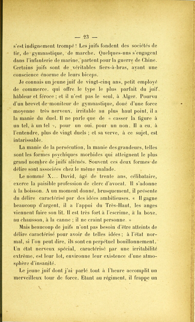 s’est indignement trompé ! Les juifs fondent des sociétés de tir, de gymnastique, de marche. Quelques-uns s’engagent dans l’infanterie de marine, partent pour la guerre de Chine. Certains juifs sont de véritables fiers-à-bras, ayant une conscience énorme de leurs biceps. Je connais un jeune juif de vingt-cinq ans, petit employé de commerce, qui offre le type le plus parfait du juif hâbleur et féroce ; et il n’est pas le seul, à Alger. Pourvu d’un brevet de moniteur de gymnastique, doué d’une force moyenne très nerveux, irritable au plus haut point, il a la manie du duel. 11 ne parle que de « casser la figure à un tel, à un tel >, pour un oui, pour un non. Il a eu, à l’entendre, plus de vingt duels ; et sa verve, à ce sujet, est intarissable. La manie de la persécution, la manie des grandeurs, telles sont les formes psychiques morbides qui atteignent le plus grand nombre de juifs aliénés. Souvent ces deux formes de délire sont associées chez le même malade. Le nommé X... David, âgé de trente ans, célibataire, exerce la paisible profession de clerc d’avocat. Il s’adonne à la boisson. A un moment donné, brusquement, il présente du délire caractérisé par des idées ambitieuses. « Il gagne beaucoup d’argent, il a l’appui du Très-Haut, les anges viennent faire son lit. 11 est très fort à l’escrime, à la boxe, au chausson, à la canne ; il ne craint personne. » Mais beaucoup de juifs n’ont pas besoin d’être atteints de délire caractérisé pour avoir de telles idées ; à l’état nor- mal, si l’on peut dire, ils sont en perpétuel bouillonnement. Un état nerveux spécial, caractérisé par une irritabilité extrême, est leur lot, environne leur existence d’une atmo- sphère d’insanité. Le jeune juif dont j’ai parlé tout à l’heure accomplit un merveilleux tour de force. Etant au régiment, il frappe un