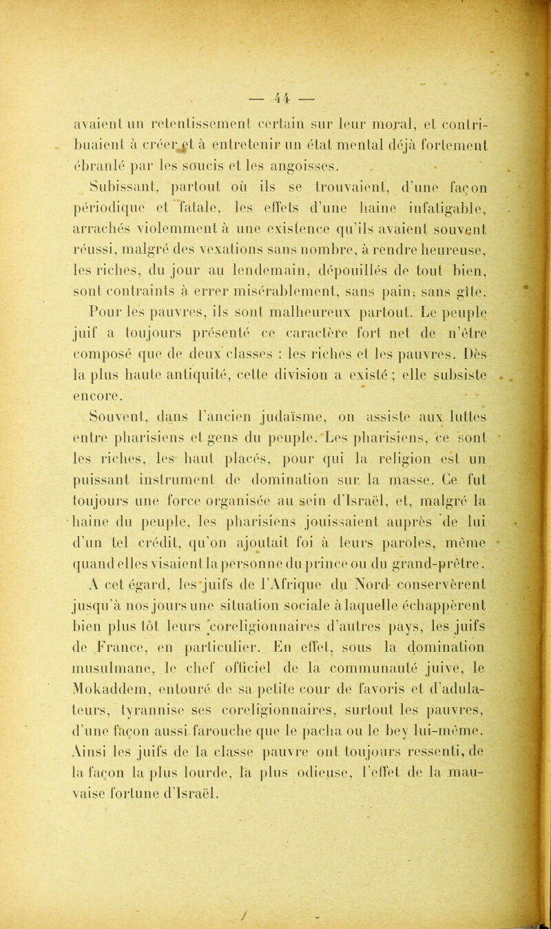 avaient un retentissement certain sur leur moral, et contri- buaient à créent à entretenir un état mental déjà fortement ébranlé par les soucis et les angoisses. Subissant, partout où ils se trouvaient, d’une façon périodique et fatale, les effets d’une haine infatigable, arrachés violemment à une existence qu’ils avaient souvent réussi, malgré des vexations sans nombre, à rendre heureuse, les riches, du jour au lendemain, dépouillés de tout bien, sont contraints à errer misérablement, sans pain, sans gîte. Pour les pauvres, ils sont malheureux partout. Le peuple juif a toujours présenté ce caractère fort net de n’être composé que de deux classes : les riches et les pauvres. Dès la plus haute antiquité, cette division a existé ; elle subsiste encore. Souvent, dans l’ancien judaïsme, on assiste aux luttes entre pharisiens et gens du peuple. Les pharisiens, ce ‘sont les riches, les haut placés, pour qui la religion est un puissant instrument de domination sur la masse. Ce fut toujours une force organisée au sein d’Israël, et, malgré la haine du peuple, les pharisiens jouissaient auprès de lui d’un tel crédit, qu’on ajoutait foi à leurs paroles, meme quand elles visaient la personne du prince ou du grand-prêtre. A cet égard, les juifs de l’Afrique du Nord conservèrent jusqu’à nos jours une situation sociale àlaquelle échappèrent bien plus tôt leurs coreligionnaires d’autres pays, les juifs de France, en particulier. En effet, sous la domination musulmane, le chef officiel de la communauté juive, le Mokaddem, entouré de sa petite cour de favoris et d’adula- teurs, tyrannise ses coreligionnaires, surtout les pauvres, d’une façon aussi farouche que le pacha ou le bey lui-même. Ainsi les juifs de la classe pauvre ont toujours ressenti, de la façon la plus lourde, la plus odieuse, l’effet de la mau- vaise fortune d’Israël, J