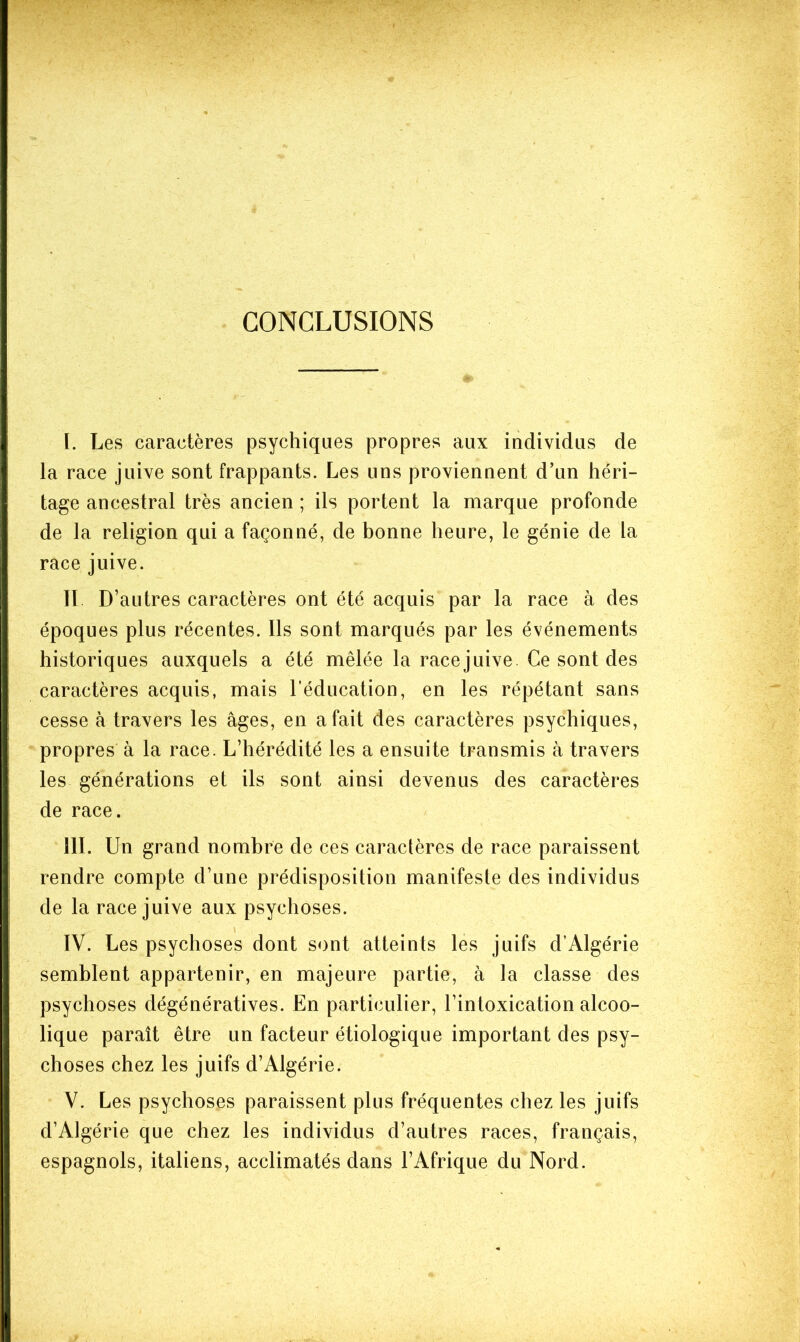 CONCLUSIONS ï. Les caractères psychiques propres aux individus de la race juive sont frappants. Les uns proviennent d’un héri- tage ancestral très ancien ; ils portent la marque profonde de la religion qui a façonné, de bonne heure, le génie de la race juive. II D’ autres caractères ont été acquis par la race à des époques plus récentes. Ils sont marqués par les événements historiques auxquels a été mêlée la racejuive. Ce sont des caractères acquis, mais l’éducation, en les répétant sans cesse à travers les âges, en a fait des caractères psychiques, propres à la race. L’hérédité les a ensuite transmis à travers les générations et ils sont ainsi devenus des caractères de race. III. Un grand nombre de ces caractères de race paraissent rendre compte d’une prédisposition manifeste des individus de la racejuive aux psychoses. IV. Les psychoses dont sont atteints les juifs d’Algérie semblent appartenir, en majeure partie, à la classe des psychoses dégénératives. En particulier, l’intoxication alcoo- lique paraît être un facteur étiologique important des psy- choses chez les juifs d’Algérie. V. Les psychoses paraissent plus fréquentes chez les juifs d’Algérie que chez les individus d’autres races, français, espagnols, italiens, acclimatés dans l’Afrique du Nord.