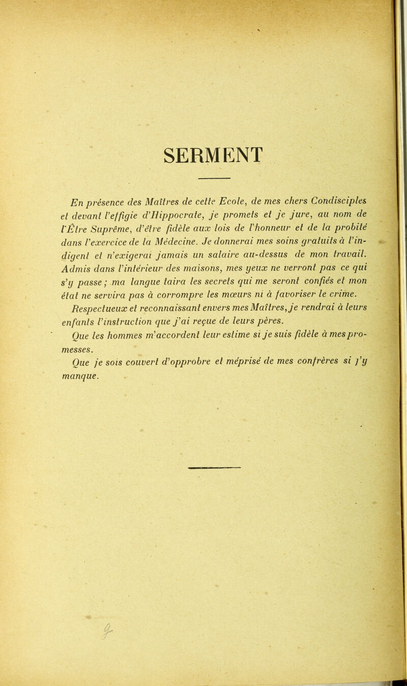 SERMENT En présence des Maîtres de cette Ecole, de mes chers Condisciples et devant l’effigie d’Hippocrate, je promets et je jure, au nom de l'Être Suprême, d’être fidèle aux lois de l’honneur et de la probité dans l’exercice de la Médecine. Je donnerai mes soins gratuits à l’in- digent et n’exigerai jamais un salaire au-dessus de mon travail. Admis dans l’intérieur des maisons9 mes geux ne verront pas ce qui s’g passe ; ma langue taira les secrets qui me seront confiés et mon état ne servira pas à corrompre les mœurs ni à favoriser le crime. Respectueux et reconnaissant envers mes Maîtres, je rendrai à leurs enfants l’instruction que j’ai reçue de leurs pères. Que les hommes m’accordent leur estime si je suis fidèle à mes pro- messes. Que je sois couvert d’opprobre et méprisé de mes confrères si fg manque. 4