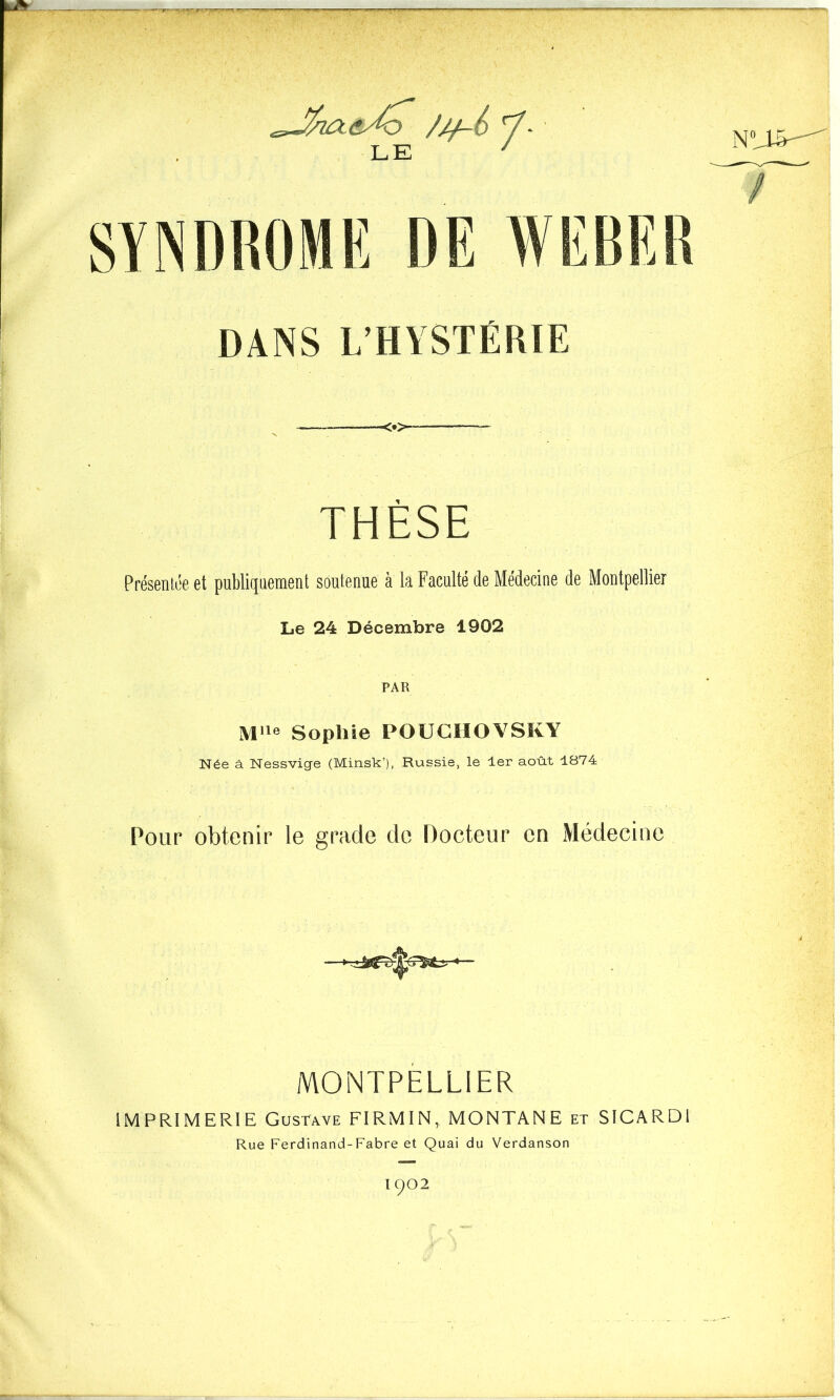 ///-£ - L E SYNDROME DE NJ»— DANS L’HYSTÉRIE <•>- THÈSE Présentée et publiquement soutenue à la Faculté de Médecine de Montpellier Le 24 Décembre 1902 PAR Mlle Sophie POUCHOVSKY Née à Nessvige (Minsk’), Russie, le 1er août 1874 Pour obtenir le grade de Docteur en Médecine MONTPELLIER IMPRIMERIE Gustave FIRMIN, MONTANE et SICARDI Rue Ferdinand-Fabre et Quai du Verdanson I902