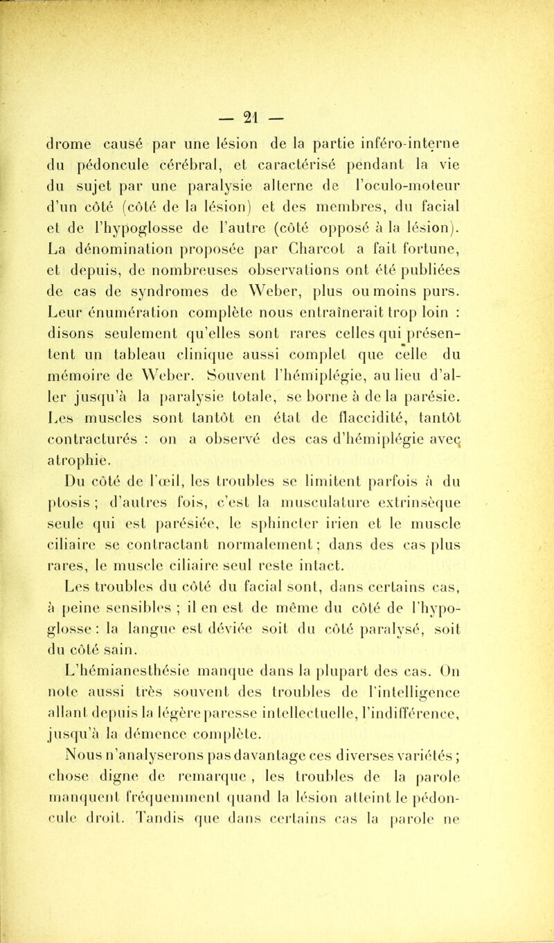 drome causé par une lésion de la partie inféro-interne du pédoncule cérébral, et caractérisé pendant la vie du sujet par une paralysie alterne de l’oculo-moteur d’un côté (côté de la lésion) et des membres, du facial et de l’hypoglosse de l’autre (côté opposé à la lésion). La dénomination proposée par Charcot a fait fortune, et depuis, de nombreuses observations ont été publiées de cas de syndromes de Weber, plus ou moins purs. Leur énumération complète nous entraînerait trop loin : disons seulement qu’elles sont rares celles qui présen- tent un tableau clinique aussi complet que celle du mémoire de Weber. Souvent l’hémiplégie, au lieu d’al- ler jusqu’à la paralysie totale, se borne à de la parésie. Les muscles sont tantôt en état de flaccidité, tantôt contracturés : on a observé des cas d’hémiplégie aveq atrophie. Du côté de l’œil, les troubles se limitent parfois à du ptosis ; d’autres fois, c’est la musculature extrinsèque seule qui est parésiée, le sphincter irien et le muscle ciliaire se contractant normalement; dans des cas plus rares, le muscle ciliaire seul reste intact. Les troubles du côté du facial sont, dans certains cas, à peine sensibles ; il en est de même du côté de l’hypo- glosse : la langue est déviée soit du côté paralysé, soit du côté sain. L’hémianesthésie manque dans la plupart des cas. On note aussi très souvent des troubles de l’intelligence allant depuis la légère paresse intellectuelle, l’indifférence, jusqu’à la démence complète. Nous n’analyserons pas davantage ces diverses variétés ; chose digne de remarque , les troubles de la parole manquent fréquemment quand la lésion atteint le pédon- cule droit. Tandis que dans certains cas la parole ne