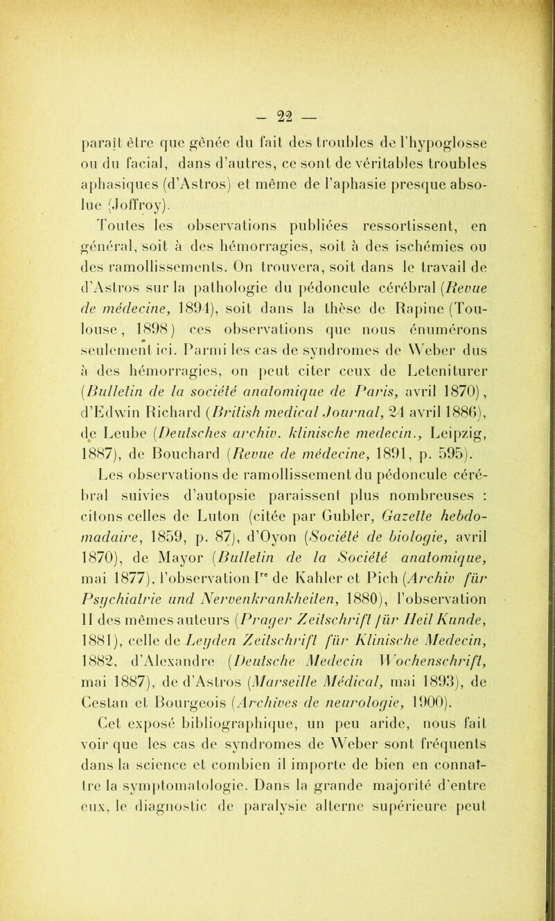 paraît être que gênée du fait des troubles de l’hypoglosse ou du facial, dans d’autres, ce sont de véritables troubles aphasiques (d’Astros) et même de l’aphasie presque abso- lue (Joffroy). Toutes les observations publiées ressortissent, en général, soit à des hémorragies, soit à des ischémies ou des ramollissements. On trouvera, soit dans le travail de d’Astros sur la pathologie du pédoncule cérébral [Revue de médecine, 1894), soit dans la thèse de Rapine (Tou- louse, 1898) ces observations que nous énumérons seulement ici. Parmi les cas de syndromes de Weber dus à des hémorragies, on peut citer ceux de Leteniturer (Bulletin de la société anatomique de Paris, avril 1870), d’Edwin Richard (British medical Journal, 24 avril 1886), de Leube (Deuisches archiv. klinische médecin., Leipzig, 1887), de Rouchard (Bevue de médecine, 1891, p. 595). Les observations de ramollissement du pédoncule céré- bral suivies d’autopsie paraissent plus nombreuses : citons celles de Luton (citée par Gubler, Gazette hebdo- madaire, 1859, p. 87), d’Oyon (Société de biologie, avril 1870), de Mayor (Bulletin de la Société anatomique, mai 1877), l’observation Ire de Kahler et Pich (Archiv fur Psychiatrie und Nervenkrankheiten, 1880), l’observation 11 des mêmes auteurs (Prager Zeitschrift für Ileil Kunde, 1881), celle de Legden Zeitschrift für Klinische Médecin, 1882, d’Alexandre (Deutsche Médecin Wochenschrift, mai 1887), de d’Astros (Marseille Médical, mai 1893), de Cestan et Rourgeois (Archives de neurologie, 1900). Cet exposé bibliographique, un peu aride, nous fait voir que les cas de syndromes de Weber sont fréquents dans la science et combien il importe de bien en connaî- tre la symptomatologie. Dans la grande majorité d’entre eux, le diagnostic de paralysie alterne supérieure peut