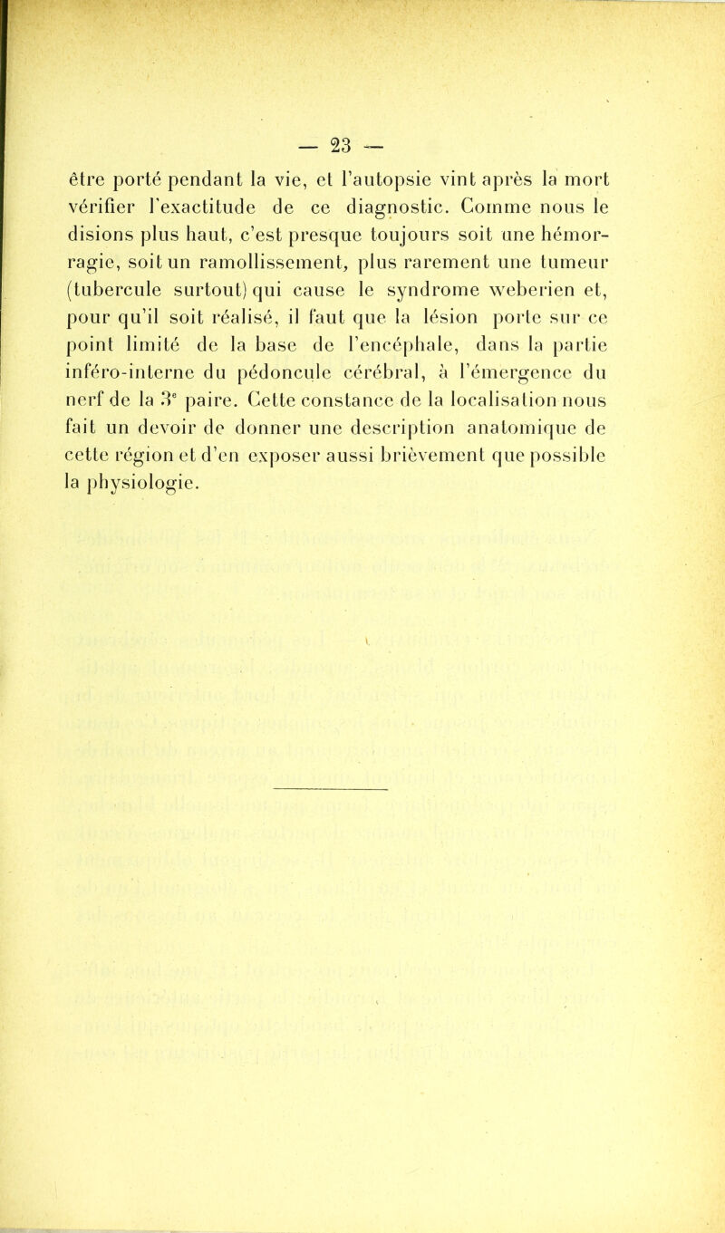 être porté pendant la vie, et l’autopsie vint après la mort vérifier l'exactitude de ce diagnostic. Comme nous le disions plus haut, c’est presque toujours soit une hémor- ragie, soit un ramollissement, plus rarement une tumeur (tubercule surtout) qui cause le syndrome weberien et, pour qu’il soit réalisé, il faut que la lésion porte sur ce point limité de la base de l’encéphale, dans la partie inféro-interne du pédoncule cérébral, à l’émergence du nerf de la 3e paire. Cette constance de la localisation nous fait un devoir de donner une description anatomique de cette région et d’en exposer aussi brièvement que possible la physiologie.