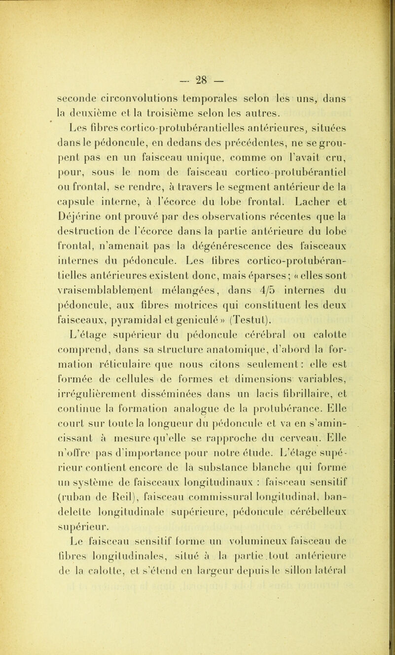 seconde circonvolutions temporales selon les uns, dans la deuxième et la troisième selon les autres. Les fibres cortico-protubérantielles antérieures, situées dans le pédoncule, en dedans des précédentes, ne se grou- pent pas en un faisceau unique, comme on l’avait cru, pour, sous le nom de faisceau cortico-protubérantiel ou frontal, se rendre, à travers le segment antérieur de la capsule interne, à l’écorce du lobe frontal. Lâcher et Déjérine ont prouvé par des observations récentes que la destruction de l’écorce dans la partie antérieure du lobe frontal, n’amenait pas la dégénérescence des faisceaux internes du pédoncule. Les libres cortico-protubéran- tielles antérieures existent donc, mais éparses ; « elles sont vraisemblablement mélangées, dans 4/5 internes du pédoncule, aux fibres motrices qui constituent les deux faisceaux, pyramidal et geniculé » (Testut). L’étage supérieur du pédoncule cérébral ou calotte comprend, dans sa structure anatomique, d’abord la for- mation réticulaire que nous citons seulement : elle est formée de cellules de formes et dimensions variables, irrégulièrement disséminées dans un lacis fibrillaire, et continue la formation analogue de la protubérance. Elle court sur toute la longueur du pédoncule et va en s’amin- cissant à mesure qu’elle se rapproche du cerveau. Elle n’offre pas d’importance pour notre étude. L’étage supé- rieur contient encore de la substance blanche qui forme un système de faisceaux longitudinaux : faisceau sensitif (ruban de Reil), faisceau commissural longitudinal, ban- delette longitudinale supérieure, pédoncule cérébelleux supérieur. Le faisceau sensitif forme un volumineux faisceau de fibres longitudinales, situé à la partie.tout antérieure de la calotte, et s’étend en largeur depuis le sillon latéral