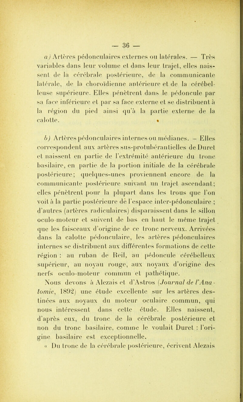 a) Artères pédonculaires externes ou latérales. — Très variables dans leur volume et dans leur trajet, elles nais- sent de la cérébrale postérieure, de la communicante latérale, de la choroïdienne antérieure et de la cérébel- leuse supérieure. Elles pénètrent dans le pédoncule par sa face inférieure et par sa face externe et se distribuent à la région du pied ainsi qu’à la partie externe de la calotte. « b) Artères pédonculaires internes ou médianes. - Elles correspondent aux artères sus-protubérantielles de Duret et naissent en partie de l’extrémité antérieure du tronc basilaire, en partie de la portion initiale de la cérébrale postérieure; quelques-unes proviennent encore de la communicante postérieure suivant un trajet ascendant; elles pénètrent pour la plupart dans les trous que l’on voit à la partie postérieure de l’espace inter-pédonculaire ; d’autres (artères radiculaires) disparaissent dans le sillon oculo-moteur et suivent de bas en haut le même trajet que les faisceaux d’origine de ce tronc nerveux. Arrivées dans la calotte pédonculaire, les artères pédonculaires internes se distribuent aux différentes formations de cette région : au ruban de Reil, au pédoncule cérébelleux supérieur, au noyau rouge, aux noyaux d’origine des nerfs oculo-moteur commun et pathétique. Nous devons à Alezais et d’Astros (Journal cle VAna- tomie, 1892) une étude excellente sur les artères des- tinées aux noyaux du moteur oculaire commun, qui nous intéressent dans cette étude. Elles naissent, d’après eux, du tronc de la cérébrale postérieure et non du tronc basilaire, comme le voulait Duret : l’ori- gine basilaire est exceptionnelle. « Du tronc de la cérébrale postérieure, écrivent Alezais