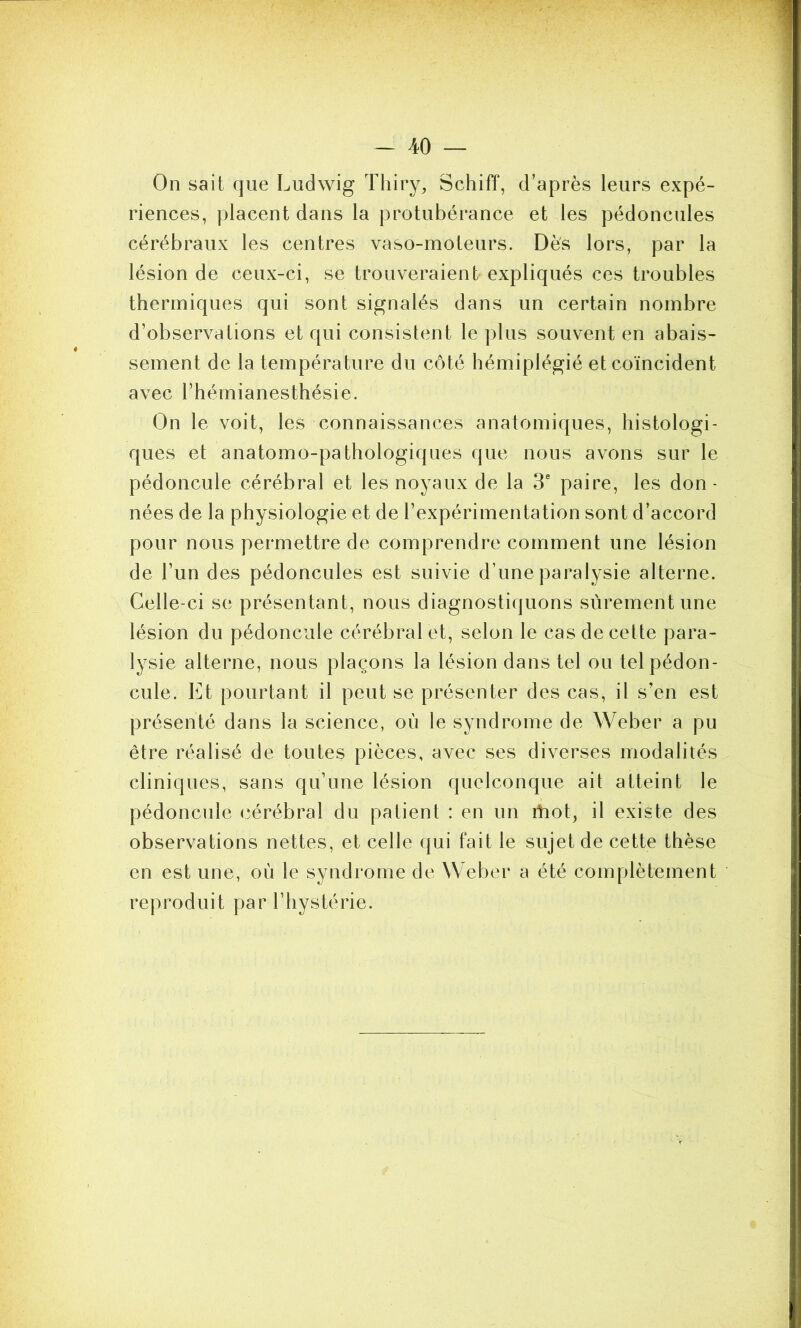 On sait que Ludwig Thiry, Schiff, d’après leurs expé- riences, placent dans la protubérance et les pédoncules cérébraux les centres vaso-moteurs. Dès lors, par la lésion de ceux-ci, se trouveraient expliqués ces troubles thermiques qui sont signalés dans un certain nombre d’observations et qui consistent le plus souvent en abais- sement de la température du côté hémiplégié et coïncident avec l’hémianesthésie. On le voit, les connaissances anatomiques, histologi- ques et anatomo-pathologiques que nous avons sur le pédoncule cérébral et les noyaux de la 3e paire, les don- nées de la physiologie et de l’expérimentation sont d’accord pour nous permettre de comprendre comment une lésion de l’un des pédoncules est suivie d’une paralysie alterne. Celle-ci se présentant, nous diagnostiquons sûrement une lésion du pédoncule cérébral et, selon le cas de cette para- lysie alterne, nous plaçons la lésion dans tel ou tel pédon- cule. Et pourtant il peut se présenter des cas, il s’en est présenté dans la science, où le syndrome de Weber a pu être réalisé de toutes pièces, avec ses diverses modalités cliniques, sans qu’une lésion quelconque ait atteint le pédoncule cérébral du patient : en un itiot, il existe des observations nettes, et celle qui fait le sujet de cette thèse en est une, où le syndrome de Weber a été complètement reproduit par l’hystérie.