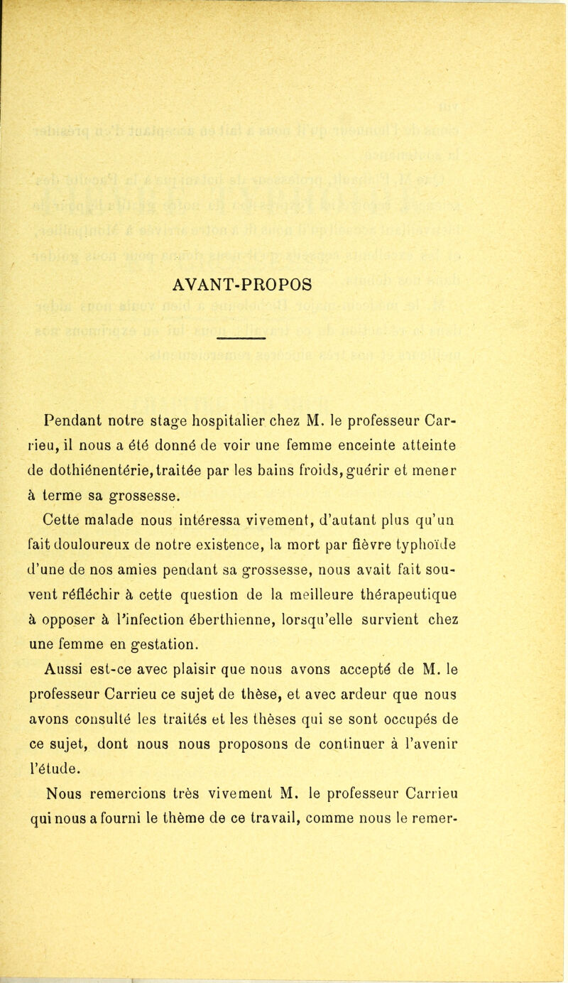 AVANT-PROPOS Pendant notre stage hospitalier chez M. le professeur Car- rieu, il nous a été donné de voir une femme enceinte atteinte de dothiénentérie,traitée par les bains froids,guérir et mener à terme sa grossesse. Cette malade nous intéressa vivement, d’autant plus qu’un fait douloureux de notre existence, la mort par fièvre typhoïde d’une de nos amies pendant sa grossesse, nous avait fait sou- vent réfléchir à cette question de la meilleure thérapeutique à opposer à Pinfection éberthienne, lorsqu’elle survient chez une femme en gestation. Aussi est-ce avec plaisir que nous avons accepte de M. le professeur Carrieu ce sujet de thèse, et avec ardeur que nous avons consulté les traités et les thèses qui se sont occupés de ce sujet, dont nous nous proposons de continuer à l’avenir l’étude. Nous remercions très vivement M. le professeur Carrieu qui nous a fourni le thème de ce travail, comme nous le reraer-