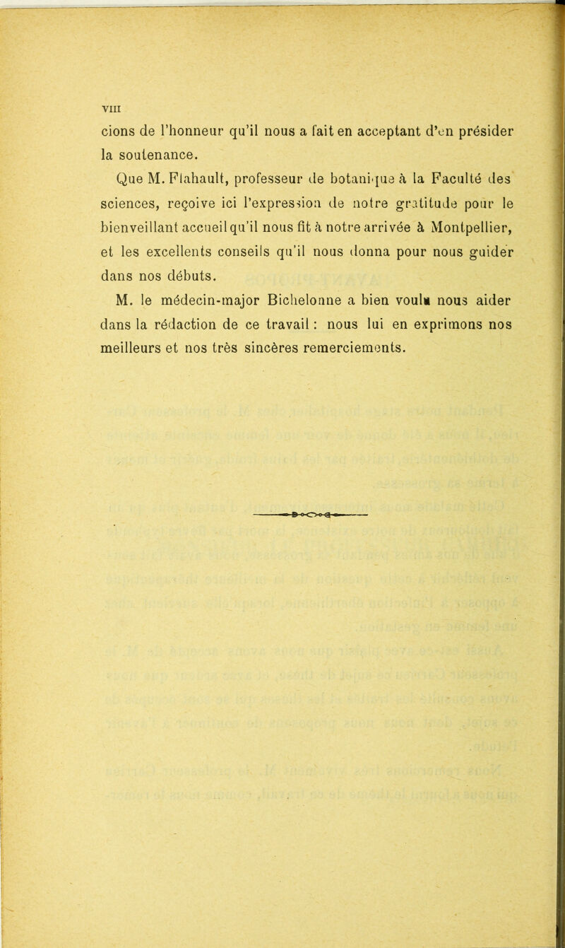 cions de l’honneur qu’il nous a fait en acceptant d’en présider la soutenance. Que M.Piahault, professeur de botani-|ue <à la Faculté des sciences, reçoive ici l’expression de notre gratitude pour le bienveillant accueil qu’il nous fît cà notre arrivée à Montpellier, et les excellents conseils qu’il nous donna pour nous guider dans nos débuts. M. le médecin-major Bichelonne a bien voulu nous aider dans la rédaction de ce travail : nous lui en exprimons nos meilleurs et nos très sincères remerciements.