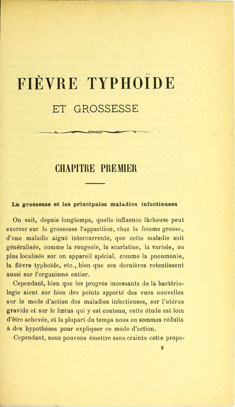 FIÈVRE TYPHOÏDE ET GROSSESSE CHAPITRE PREMIER La grossesse et les principales maladies infectieuses On sait, depuis longtemps, quelle influence fâcheuse peut exercer sur la grossesse l’apparition, chez la femme grosse, d’une maladie aiguë intercurrente, que cette maladie soit généralisée, comme la rougeole, la scarlatine, la variole, ou plus localisée sur un appareil spécial, comme la pneumonie, la fièvre typhoïde, etc., bien que ces dernières retentissent aussi sur l’organisme entier. Cependant, bien que les progrès incessants de la bactério- logie aient sur bien des points apporté des vues nouvelles sur le mode d’action des maladies infectieuses, sur l’utérus gravide et sur le fœtus qui y est contenu, cette étude est loin d’être achevée, et la plupart du temps nous en sommes réduits à des hypothèses pour expliquer ce mode d’action. Cependant, nous pouvons émettre sans crainte cette propo- 2