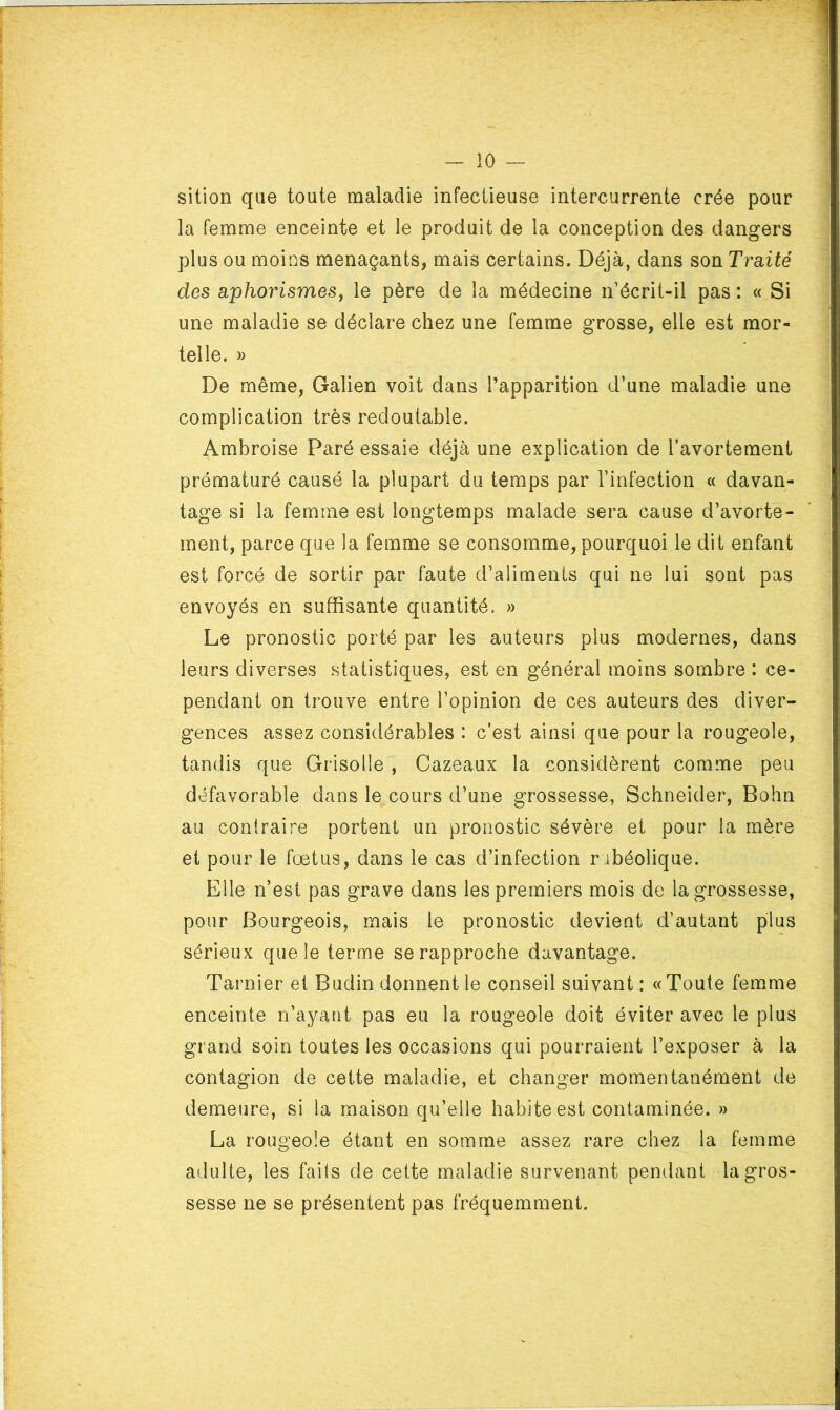 sition que toute maladie infectieuse intercurrente crée pour la femme enceinte et le produit de la conception des dangers plus ou moins menaçants, mais certains. Déjà, dans son Traité des aphorismes, le père de la médecine n’écrit-il pas: « Si une maladie se déclare chez une femme grosse, elle est mor- telle. » De même, Galien voit dans l’apparition d’une maladie une complication très redoutable. Ambroise Paré essaie déjà une explication de l’avortement prématuré causé la plupart du temps par l’infection « davan- tage si la femme est longtemps malade sera cause d’avorte- ment, parce que la femme se consomme, pourquoi le dit enfant est forcé de sortir par faute d’aliments qui ne lui sont pas envoyés en suffisante quantité. » Le pronostic porté par les auteurs plus modernes, dans leurs diverses statistiques, est en général moins sombre : ce- pendant on trouve entre l’opinion de ces auteurs des diver- gences assez considérables : c’est ainsi que pour la rougeole, tandis que Grisolle , Cazeaux la considèrent comme peu défavorable dans le cours d’une grossesse, Schneider, Bohn au contraire portent un pronostic sévère et pour la mère et pour le fœtus, dans le cas d’infection rubéolique. Elle n’est pas grave dans les premiers mois de la grossesse, pour Bourgeois, mais le pronostic devient d’autant plus sérieux que le terme se rapproche davantage. Tarnier et Budin donnent le conseil suivant : «Toute femme enceinte n’ayant pas eu la rougeole doit éviter avec le plus grand soin toutes les occasions qui pourraient l’exposer à la contagion de cette maladie, et changer momentanément de demeure, si la maison qu’elle habite est contaminée. » La rougeole étant en somme assez rare chez la femme adulte, les faits de cette maladie survenant pendant la gros- sesse ne se présentent pas fréquemment.