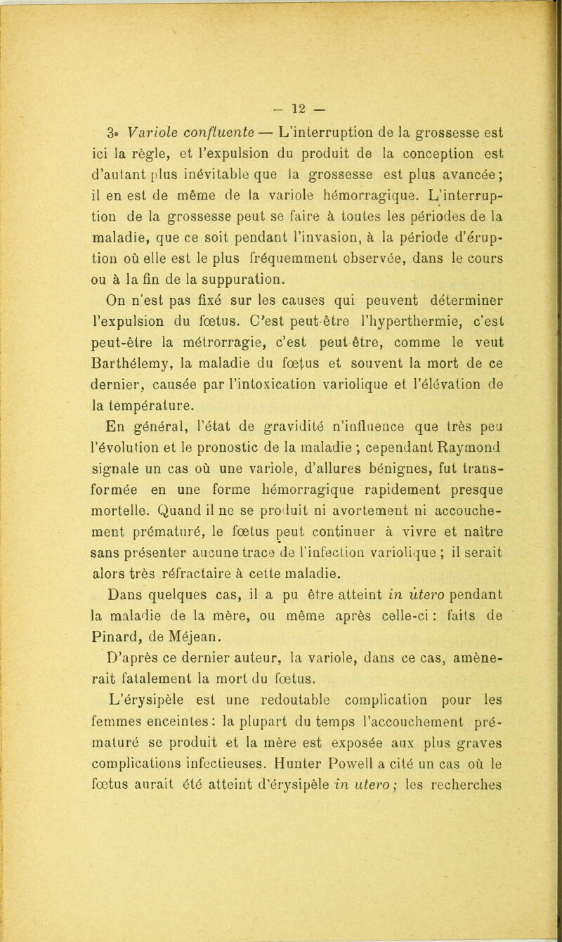 3» Variole confluente — L’interruption de la grossesse est ici la règle, et l’expulsion du produit de la conception est d’autant [)lus inévitable que la grossesse est plus avancée ; il en est de même de la variole hémorragique. L’interrup- tion de la grossesse peut se faire à toutes les périodes de la maladie, que ce soit pendant l’invasion, à la période d’érup- tion où elle est le plus fréquemment observée, dans le cours ou à la fin de la suppuration. On n’est pas fixé sur les causes qui peuvent déterminer l’expulsion du fœtus. C'est peut-être l’hyperthermie, c’est peut-être la métrorragie, c’est peut être, comme le veut Barthélemy, la maladie du fœfus et souvent la mort de ce dernier, causée par l’intoxication variolique et l’élévation de la température. En générai, l’état de gravidité n’influence que très peu l’évolution et le pronostic de la maladie ; cependant Raymond signale un cas où une variole, d’allures bénignes, fut trans- formée en une forme hémorragique rapidement presque mortelle. Quand il ne se produit ni avortement ni accouche- ment prématuré, le fœtus peut continuer à vivre et naître sans présenter aucune trace de l’infection variolique ; il serait alors très réfractaire à cette maladie. Dans quelques cas, il a pu être atteint in utero pendant la maladie de la mère, ou même après celle-ci : faits de Pinard, de Méjean. D’après ce dernier auteur, la variole, dans ce cas, amène- rait fatalement la mort du fœtus. L’érysipèle est une redoutable complication pour les femmes enceintes : la plupart du temps l’accouchement pré- maturé se produit et la mère est exposée aux plus graves complications infectieuses. Hunter Powell a cité un cas où le fœtus aurait été atteint d’érysipèle in utero; les recherches