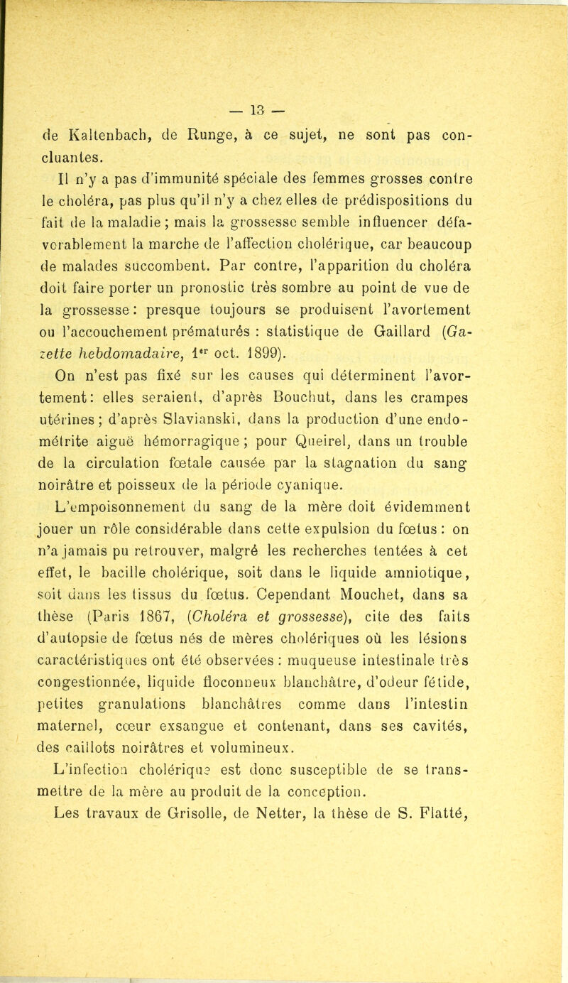 de Kaltenbach, de Runge, à ce sujet, ne sont pas con- cluantes. Il n’y a pas d’immunité spéciale des femmes grosses contre le choléra, pas plus qu’il n’y a chez elles de prédispositions du fait de la maladie ; mais la grossesse semble influencer défa- vorablement la marche de l’affection cholérique, car beaucoup de malades succombent. Par contre, l’apparition du choléra doit faire porter un pronostic très sombre au point de vue de la grossesse : presque toujours se produisent l’avortement ou l’accouchement prématurés : statistique de Gaillard (Ga- zette hebdomadaire J 1®^ oct, 1899). On n’est pas fixé sur les causes qui déterminent l’avor- tement: elles seraient, d’après Bouchut, dans les crampes utérines; d’après Slavianski, dans la production d’une endo- métrite aiguë hémorragique ; pour Queirel, dans un trouble de la circulation fœtale causée par la stagnation du sang noirâtre et poisseux de la période cyanique. L’empoisonnement du sang de la mère doit évidemment jouer un rôle considérable dans cette expulsion du fœtus : on n’a jamais pu retrouver, malgré les recherches tentées à cet effet, le bacille cholérique, soit dans le liquide amniotique, soit dans les tissus du fœtus. Cependant Mouchet, dans sa thèse (Paris 1867, {Choléra et grossesse), cite des faits d’autopsie de fœtus nés de mères cholériques où les lésions caractéristiques ont été observées : muqueuse intestinale très congestionnée, liquide floconneux blanchâtre, d’odeur fétide, petites granulations blanchâtres comme dans l’intestin maternel, cœur exsangue et contenant, dans ses cavités, des caillots noirâtres et volumineux. L’infection cholérique est donc susceptible de se trans- mettre de la mère au produit de la conception. Les travaux de Grisolle, de Netter, la thèse de S. Flatté,