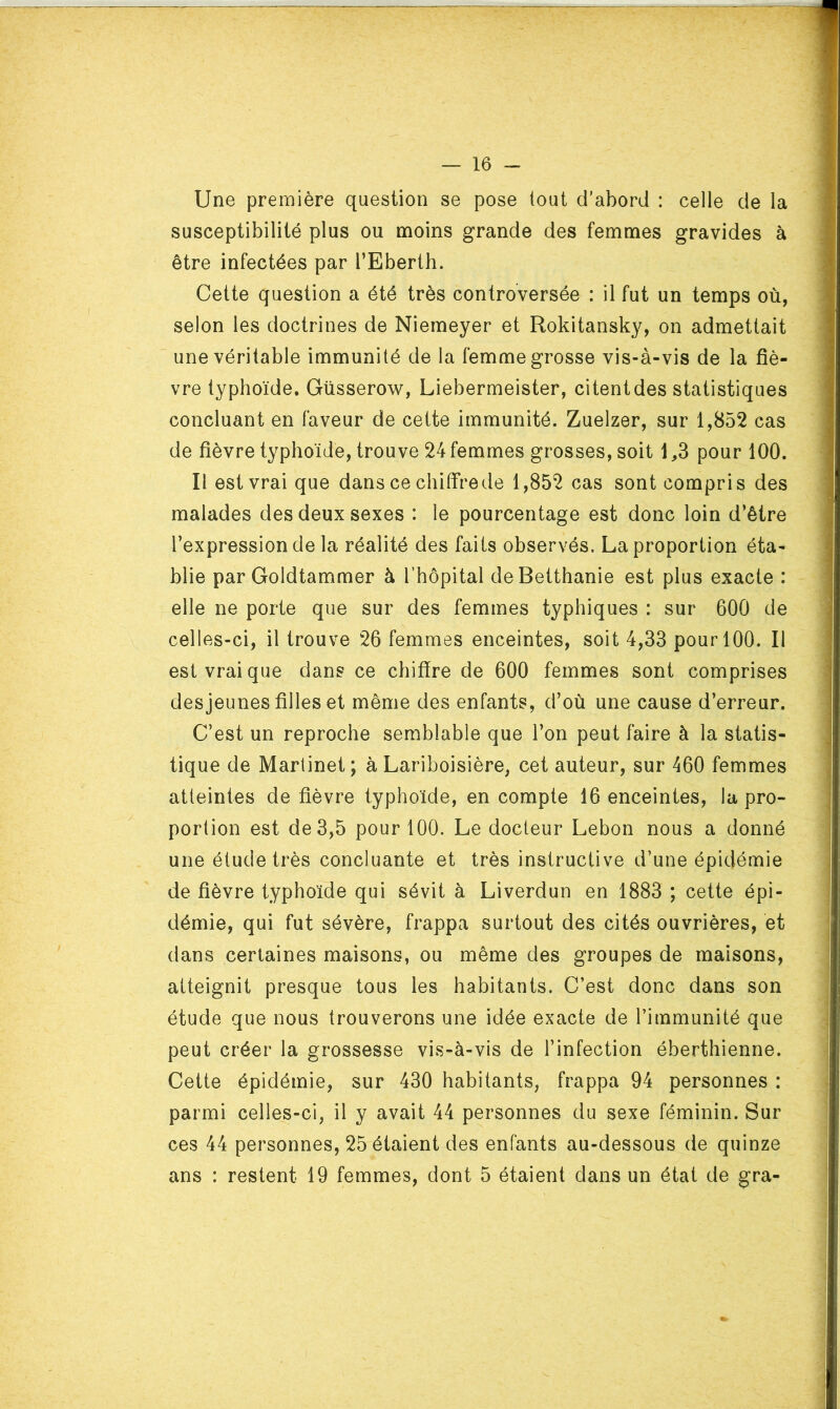 Une première question se pose tout d’abord : celle de la susceptibilité plus ou moins grande des femmes gravides à être infectées par l’Eberth. Cette question a été très controversée : il fut un temps où, selon les doctrines de Niemeyer et Rokitansky, on admettait une véritable immunité de la femme grosse vis-à-vis de la fiè- vre typhoïde. Güsserow, Liebermeister, citentdes statistiques concluant en faveur de cette immunité. Zuelzer, sur 1,852 cas de fièvre typhoïde, trouve 24 femmes grosses, soit 1,3 pour 100. Il est vrai que dans ce chiffre de 1,852 cas sont compris des malades des deux sexes : le pourcentage est donc loin d’être l’expression de la réalité des faits observés. La proportion éta- blie par Goldtammer à l’hôpital deBetthanie est plus exacte : elle ne porte que sur des femmes typhiques : sur 600 de celles-ci, il trouve 26 femmes enceintes, soit 4,33 pour 100. Il est vrai que dans ce chiffre de 600 femmes sont comprises desjeunes filles et même des enfants, d’où une cause d’erreur. C’est un reproche semblable que l’on peut faire à la statis- tique de Martinet ; à Lariboisière, cet auteur, sur 460 femmes atteintes de fièvre typhoïde, en compte 16 enceintes, la pro- portion est de 3,5 pour 100. Le docteur Lebon nous a donné une étude très concluante et très instructive d’une épidémie de fièvre typhoïde qui sévit à Liverdun en 1883 ; cette épi- démie, qui fut sévère, frappa surtout des cités ouvrières, et dans certaines maisons, ou même des groupes de maisons, atteignit presque tous les habitants. C’est donc dans son étude que nous trouverons une idée exacte de l’immunité que peut créer la grossesse vis-à-vis de l’infection éberthienne. Cette épidémie, sur 430 habitants, frappa 94 personnes : parmi celles-ci, il y avait 44 personnes du sexe féminin. Sur ces 44 personnes, 25 étaient des enfants au-dessous de quinze ans : restent 19 femmes, dont 5 étaient dans un état de gra-