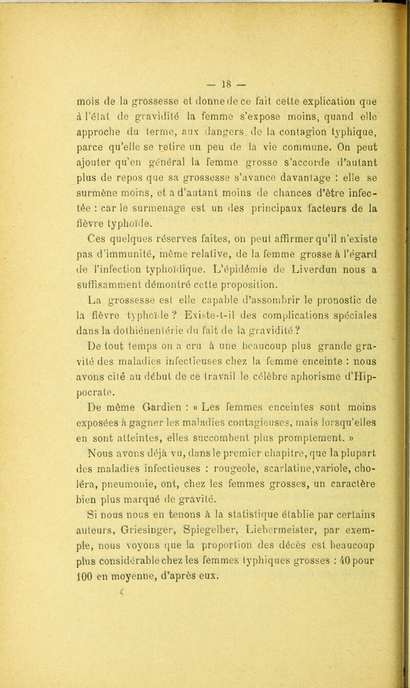 mois de la grossesse ei donne de ce fait cette explication que à i’élat de gr avidité la femme s’expose moins, quand elle approche du terme, aux dangers, de la contagion typhique, parce qu’elle se retire un peu de la vie commune. On peut ajouter qu’en général la femme grosse s’accorde d'autant plus de repos que sa grossesse s’avance davantage : elle se surmène moins, et a d'autant moins de chances d’être infec- tée : car le surmenage est un des principaux facteurs de la fièvre typhoïde. Ces quelques réserves faites, on peut affirmer qu’il n’existe pas d’immunité, même relative, de la femme grosse à l’égard de l’infection typhoïdique. L’épidémie de Liverdun nous a suffisamment démontré cette proposition. La grossesse est elle capable d’assombrir le pronostic de la fièvre typhoïde ? Exdste-t-il des complications spéciales dans la dothiénentérie du fait de la gî-avidité ? De tout temps on a cru à une beaucoup plus grande gra- vité des maladies infectieuses chez la femme enceinte : nous avons cité au début de ce travail le célèbre aphorisme d’Hip- pocrate. De même Gardien : « Les femmes enceintes sont moins exposées à gagner les maladies contagieuses, mais loî’squ’elles en sont atteintes, elles succombent plus promptement. » Nous avons déjà vu, dans le premier chapitre, que la plupart des maladies infectieuses : rougeole, scarlatine,variole, cho- léra, pneumonie, ont, chez les femmes grosses, un caractère bien plus m.arqué de gravité. Si nous nous en tenons à la statistique établie par certains auteurs, Griesinger, Spiegelber, Liebormeister, par exem- ple, nous voyons que la proportion des décès est beaucoup plus considérable chez les femmes typhiques grosses : 40 pour 100 en moyenne, d’après eux.