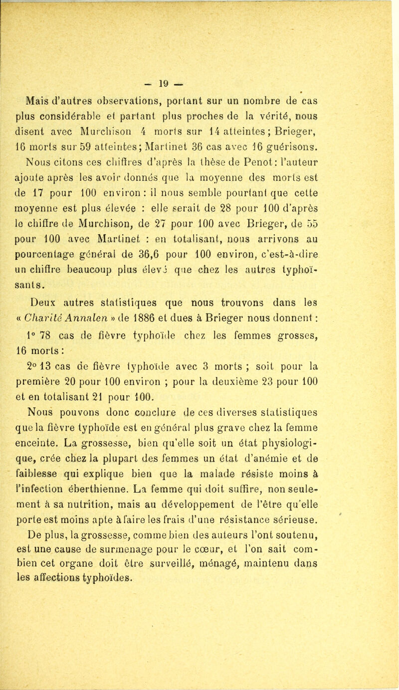 Mais d’autres observations, portant sur un nombre de cas plus considérable et partant plus proches de la vérité, nous disent avec Murchison 4 morts sur 14 atteintes ; Brieger, 16 morts sur 59 atteintes; Martinet 36 cas avec 16 guérisons. Nous citons ces chiffres d’après la thèse de Penot: l’auteur ajoute après les avoir donnés que la moyenne des morts est de 17 pour 100 environ : il nous semble pourtant que cette moyenne est plus élevée : elle serait de 28 pour 100 d’après le chiffre de Murchison, de 27 pour 100 avec Brieger, de 55 pour 100 avec Martinet : en totalisant, nous arrivons au pourcentage général de 36,6 pour 100 environ, c’est-à-dire un chiffre beaucoup plus élevé que chez les autres typhoï- sants. Deux autres statistiques que nous trouvons dans les « Charité Annalen » de 1886 et dues à Brieger nous donnent : D 78 cas de fièvre typhoïde chez les femmes grosses, 16 morts : 2° 13 cas de fièvre typhoïde avec 3 morts ; soit pour la première 20 pour 100 environ ; pour la deuxième 23 pour 100 et en totalisant 21 pour iOO. Nous pouvons donc conclure de ces diverses statistiques que la fièvre typhoïde est en général plus grave chez la femme enceinte. La grossesse, bien qu’elle soit un état physiologi- que, crée chez la plupart des femmes un état d’anémie et de faiblesse qui explique bien que la malade résiste moins à l’infection éberthienne. La femme qui doit suffire, non seule- ment à sa nutrition, mais au développement de l’être qu’elle porte est moins apte à faire les frais d’une résistance sérieuse. De plus, la grossesse, comme bien des auteurs l’ont soutenu, est une cause de surmenage pour le cœur, et l’on sait com- bien cet organe doit être surveillé, ménagé, maintenu dans les affections typhoïdes.