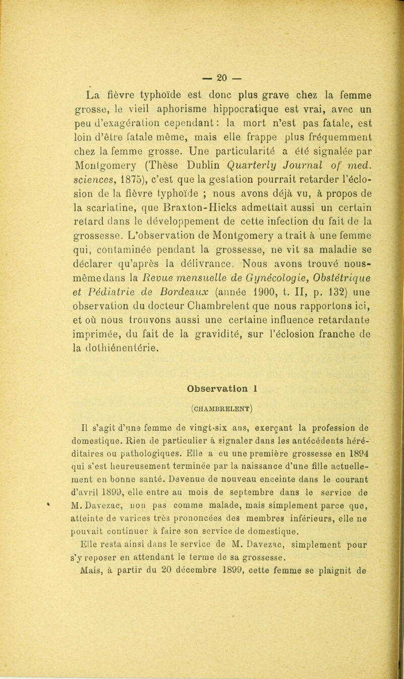 20 — La fièvre typhoïde est donc plus grave chez la femme grosse, le vieil aphorisme hippocratique est vrai, avec un peu d’exagération cependant : la mort n’est pas fatale, est loin d’être fatale même, mais elle frappe plus fréquemment chez la femme grosse. Une particularité a été signalée par Montgomery (Thèse Dublin Qusirterly Journal of med. sciences, 1875), c’est que la gestation pourrait retarder l’éclo- sion de la fièvre typhoïde ; nous avons déjà vu, à propos de la scarlatine, que Braxton-Hicks admettait aussi un certain retard dans le développement de cette infection du fait de la grossesse. L’observation de Montgomery a trait à une femme qui, contaminée pendant la grossesse, ne vit sa maladie se déclarer qu’après la délivrance. Nous avons trouvé nous- mêmedans la Revue mensuelle de Gynécologie, Obstétrique et Pédiatrie de Bordeaux (année 1900, t. II, p. 132) une observation du docteur Chambrelent que nous rapportons ici, et où nous trouvons aussi une certaine influence retardante imprimée, du fait de la gravidité, sur l’éclosion franche de la dothiénentérie. Observation 1 (chambrelent) Il s’agit d’une femme de vingt^six ans, exerçant la profession de domestique. Rien de particulier à signaler dans les antécédents héré-’ ditaires ou pathologiques. Elle a eu une première grossesse en 1894 qui s’est heureusement terminée par la naissance d’une fille actuelle- ment en bonne santé. Devenue de nouveau enceinte dans le courant d’avril 1899, elle entre au mois de septembre dans le service de M. Davezac, non pas comme malade, mais simplement parce que, atteinte de varices très prononcées des membres inférieurs, elle ne pouvait continuer à faire son service de domestique. Elle resta ainsi dans le service de M. Davezac, simplement pour s’j reposer en attendant le terme de sa grossesse.