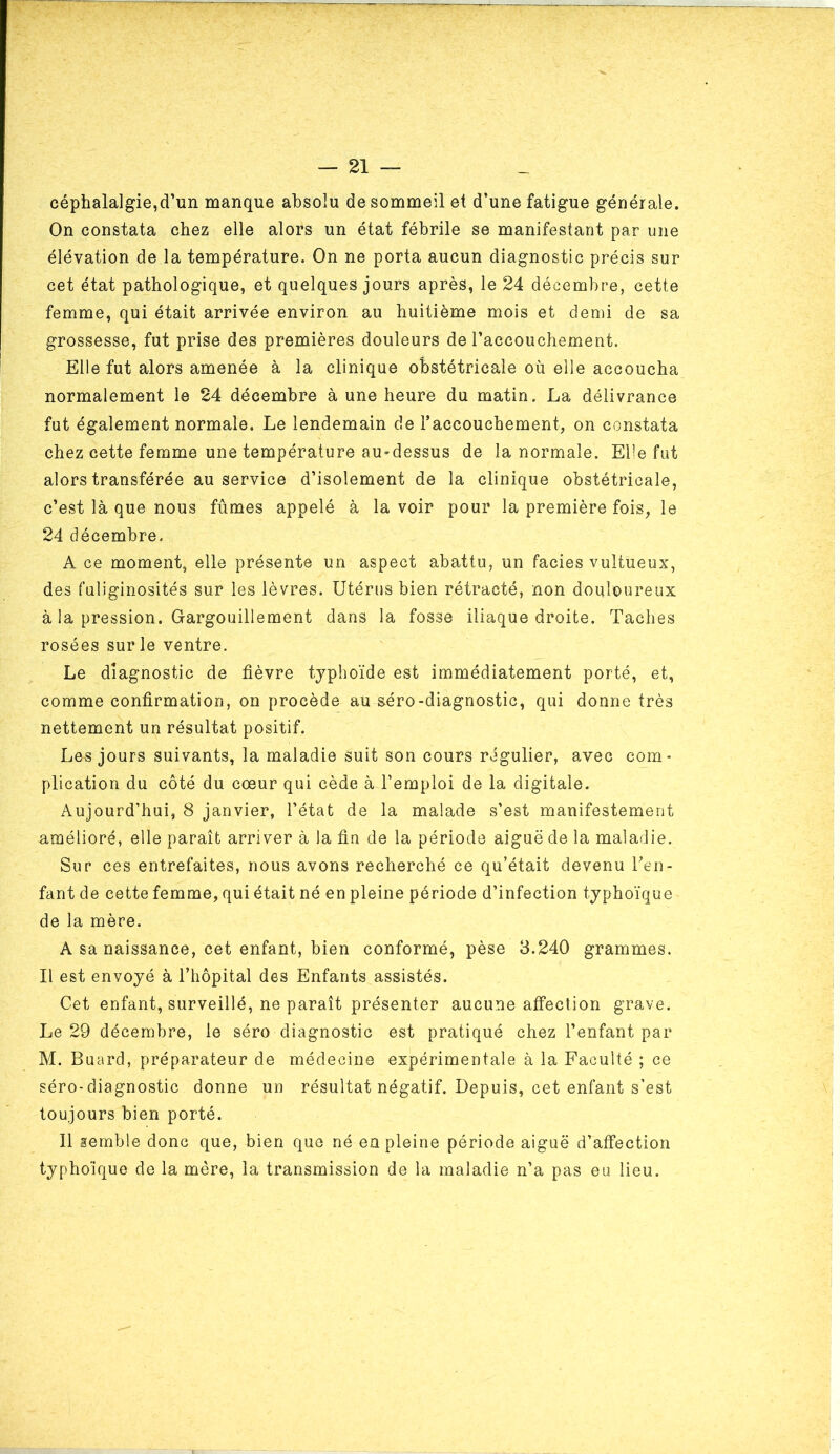 céphalalgie,d’un manque absolu de sommeil et d’une fatigue générale. On constata chez elle alors un état fébrile se manifestant par une élévation de la température. On ne porta aucun diagnostic précis sur cet état pathologique, et quelques jours après, le 24 déeembre, cette femme, qui était arrivée environ au huitième mois et demi de sa grossesse, fut prise des premières douleurs de l’accouchement. Elle fut alors amenée à la clinique obstétricale où elle accoucha normalement le 24 décembre à une heure du matin. La délivrance fut également normale. Le lendemain de l’accouchement, on constata chez cette femme une température au-dessus de la normale. Elle fut alors transférée au service d’isolement de la clinique obstétricale, c’est là que nous fûmes appelé à la voir pour la première fois, le 24 décembre. A ce moment, elle présente un aspect abattu, un faciès vultueux, des fuliginosités sur les lèvres. Utérus bien rétracté, non douloureux à la pression. Gargouillement dans la fosse iliaque droite. Taches rosées sur le ventre. Le diagnostic de fièvre typhoïde est immédiatement porté, et, comme confirmation, on procède au séro-diagnostic, qui donne très nettement un résultat positif. Les jours suivants, la maladie suit son cours régulier, avec com- plication du côté du cœur qui cède à l’emploi de la digitale. Aujourd’hui, 8 janvier, l’état de la malade s’est manifestement amélioré, elle paraît arriver à la fin de la période aiguë de la maladie. Sur ces entrefaites, nous avons recherché ce qu’était devenu Teii- fant de cette femme, qui était né en pleine période d’infection typhoïque de la mère. A sa naissance, cet enfant, bien conformé, pèse 3.240 grammes. Il est envoyé à l’hôpital des Enfants assistés. Cet enfant, surveillé, ne paraît présenter aucune affection grave. Le 29 décembre, le séro diagnostic est pratiqué chez l’enfant par M. Buard, préparateur de médecine expérimentale à la Faculté ; ce séro-diagnostic donne un résultat négatif. Depuis, cet enfant s’est toujours bien porté. 11 semble donc que, bien que né en pleine période aiguë d’affection typhoique de la mère, la transmission de la maladie n’a pas eu lieu.