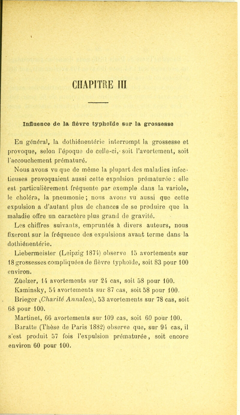 Influence de la fièvre typhoïde sur la grossesse En général, la dothiéneniérie interrompt la grossesse et provoque, selon l’époque de celle-ci,* soit l’avortement, soit l’accouchement prématuré. Nous avons vu que de même la plupart des maladies infec- tieuses provoquaient aussi cette expulsion prématurée : elle est particulièrement fréquente par exemple dans la variole, le choléra, la pneumonie ; nous avons vu aussi que cette expulsion a d’autant plus de chances de se produire que la maladie offre un caractère plus grand de gravité. Les chiffres suivants, empruntés à divers auteurs, nous fixeront sur la fréquence des expulsions avant terme dans la dothiénentérie. Lieberraeister (Leipzig 1874) observe 15 avortements sur 18 grossesses compliquées de fièvre typhoïde, soit 83 pour 100 environ. Züelzer, 14 avortements sur 24 cas, soit 58 pour 100. Kaminsky, 54 avortements sur 87 cas, soit 58 pour 100. Brieger ^Charité Annalen), 53 avortements sur 78 cas, soit 68 pour 100. Martinet, 66 avortements sur 109 cas, soit 60 pour 100. Baratte (Thèse de Paris 1882) observe que, sur 94 cas, il s’est produit 57 fois l’expulsion prématurée, soit encore environ 60 pour 100.