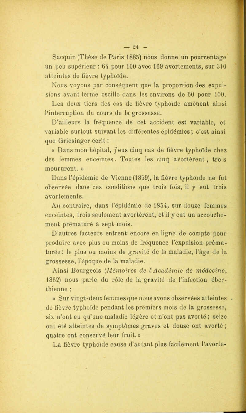 Sacquin (Thèse de Paris 1885) nous donne un pourcentage un peu supérieur : 64 pour 100 avec 169 avortements, sur 310 atteintes de fièvre typhoïde. Nous voyons par conséquent que la proportion des expul- sions avant terme oscille dans les environs de 60 pour 100. Les deux tiers des cas de fièvre typhoïde amènent ainsi l’interruption du cours de la grossesse. D’ailleurs la fréquence de cet accident est variable, et variable surtout suivant les différentes épidémies; c’est ainsi que Griesinger écrit : « Dans mon hôpital, j’eus cinq cas de fièvre typhoïde chez des femmes enceintes. Toutes les cinq avortèrent, tro's moururent. » Dans l’épidémie de Vienne (1859), la fièvre typhoïde ne fut observée dans ces conditions que trois fois, il y eut trois avortements. Au contraire, dans l’épidémie de 1854, sur douze femmes enceintes, trois seulement avortèrent, et il y eut un accouche- ment prématuré à sept mois. D’autres facteurs entrent encore en ligne de compte pour produire avec plus ou moins de fréquence l’expulsion préma- turée: le plus ou moins de gravité de la maladie, l’âge de la grossesse, l’époque de la maladie. Ainsi Bourgeois {Mémoires de VAcadémie de médecine, 1862) nous parle du rôle de la gravité de l’infection éber- thienne : « Sur vingt-deux femmes que nous avons observées atteintes . de fièvre typhoïde pendant les premiers mois de la grossesse, six n’ont eu qu’une maladie légère et n’ont pas avorté ; seize ont été atteintes de symptômes graves et douze ont avorté ; quatre ont conservé leur fruit.» La fièvre typhoïde cause d’autant plus facilement l’avorte-