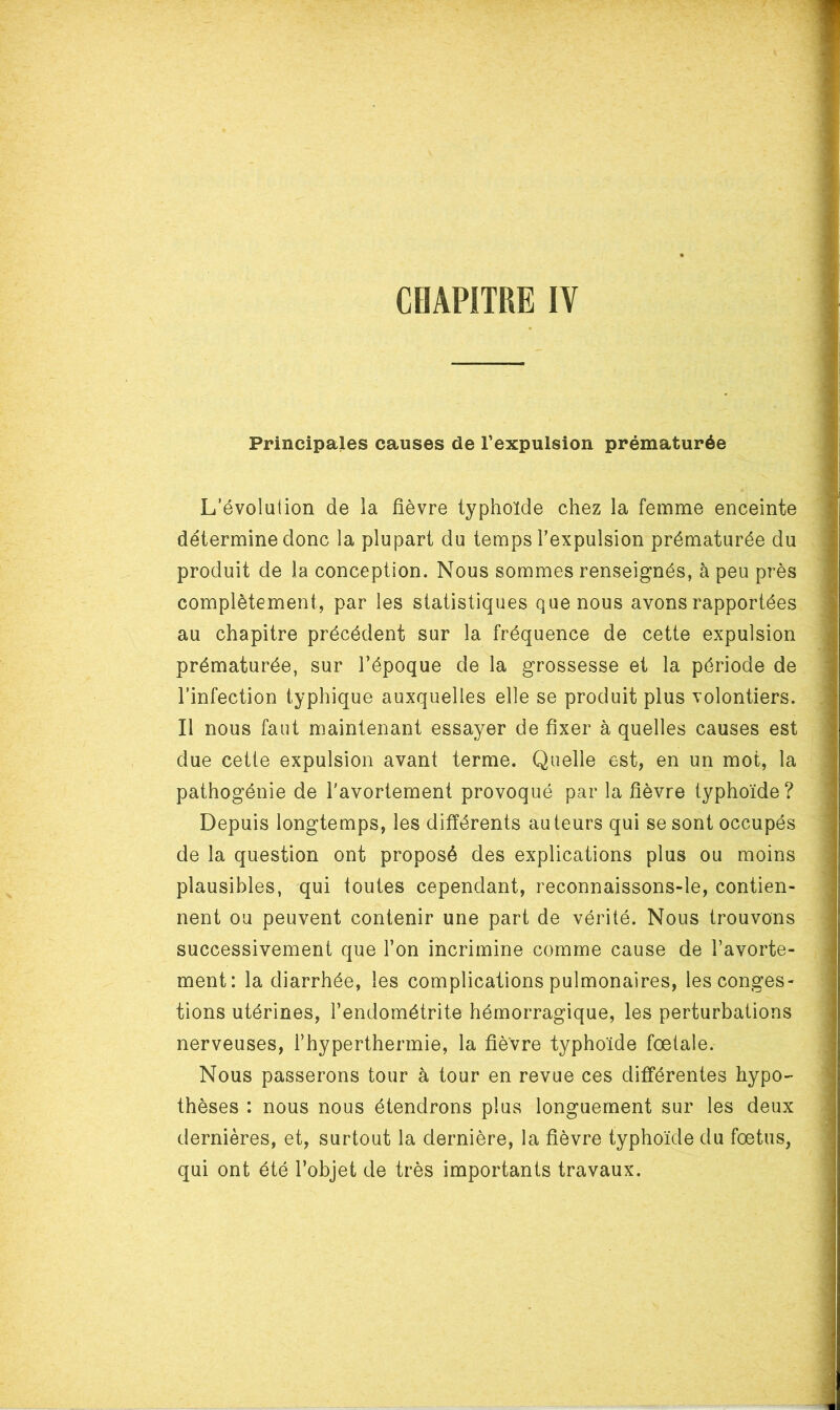 Principales causes de l’expulsion prématurée L’évolution de la fièvre typhoïde chez la femme enceinte détermine donc la plupart du temps l’expulsion prématurée du produit de la conception. Nous sommes renseignés, à peu près complètement, par les statistiques que nous avons rapportées au chapitre précédent sur la fréquence de cette expulsion prématurée, sur l’époque de la grossesse et la période de l’infection typhique auxquelles elle se produit plus volontiers. Il nous faut maintenant essayer de fixer à quelles causes est due cetle expulsion avant terme. Quelle est, en un mot, la pathogénie de l'avortement provoqué par la fièvre typhoïde ? Depuis longtemps, les différents auteurs qui se sont occupés de la question ont proposé des explications plus ou moins plausibles, qui toutes cependant, reconnaissons-le, contien- nent ou peuvent contenir une part de vérité. Nous trouvons successivement que l’on incrimine comme cause de l’avorte- ment: la diarrhée, les complications pulmonaires, les conges- tions utérines, l’endométrite hémorragique, les perturbations nerveuses, l’hyperthermie, la fièvre typhoïde fœtale. Nous passerons tour à tour en revue ces différentes hypo- thèses : nous nous étendrons plus longuement sur les deux dernières, et, surtout la dernière, la fièvre typhoïde du fœtus, qui ont été l’objet de très importants travaux.