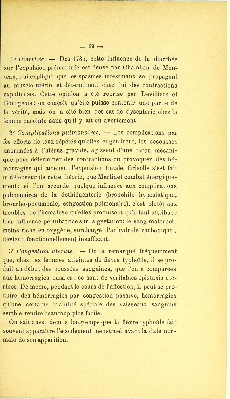 lo Diarrhée. — Des 1735, cette influence de la diarrhée sur l’expulsion prématurée est émise par Chambon de Mon- teau, qui explique que les spasmes intestinaux se propagent au muscle utérin et déterminent chez lui des contractions expultrices. Cette opinion a été reprise par Devilliers et Bourgeois : on conçoit qu’elle puisse contenir une partie de la vérité, mais on a cité bien des cas de dysenterie chez la femme enceinte sans qu’il y ait eu avortement. 2° Complications pulmonaires. — Les complications par l^s efforts de toux répétés qu’elles engendrent, les secousses imprimées à l’utérus gravide, agissent d’une façon mécani- que pour déterminer des contractions ou provoquer des hé- morragies qui amènent l’expulsion fœtale. Grisolle s’est fait le défenseur de cette théorie, que Martinet combat énergique- ment: si l’on accorde quelque influence aux complications pulmonaires de la dothiénentérie (bronchite hypostatique, broncho-pneumonie, congestion pulmonaire), c’est plutôt aux troubles de l’hématose qu’elles produisent qu’il faut attribuer leur influence pertubatrice sur la gestation: le sang maternel, moins riche en oxygène, surchargé d’anhydride carbonique , devient fonctionnellement insuffisant. 3° Congestion utérine. — On a remarqué fréquemment que, chez les femmes atteintes de fièvre typhoïde, il se pro- duit au début des poussées sanguines, que l'on a comparées aux hémorragies nasales : ce sont de véritables épistaxis uté- rines. De même, pendant le cours de l’affection, il peut se pro- duire des hémorragies par congestion passive, hémorragies qu’une certaine friabilité spéciale des vaisseaux sanguins semble rendre beaucoup plus facile. On sait aussi depuis longtemps que la fièvre typhoïde fait souvent apparaître l’écoulement menstruel avant la date nor- male de son apparition.