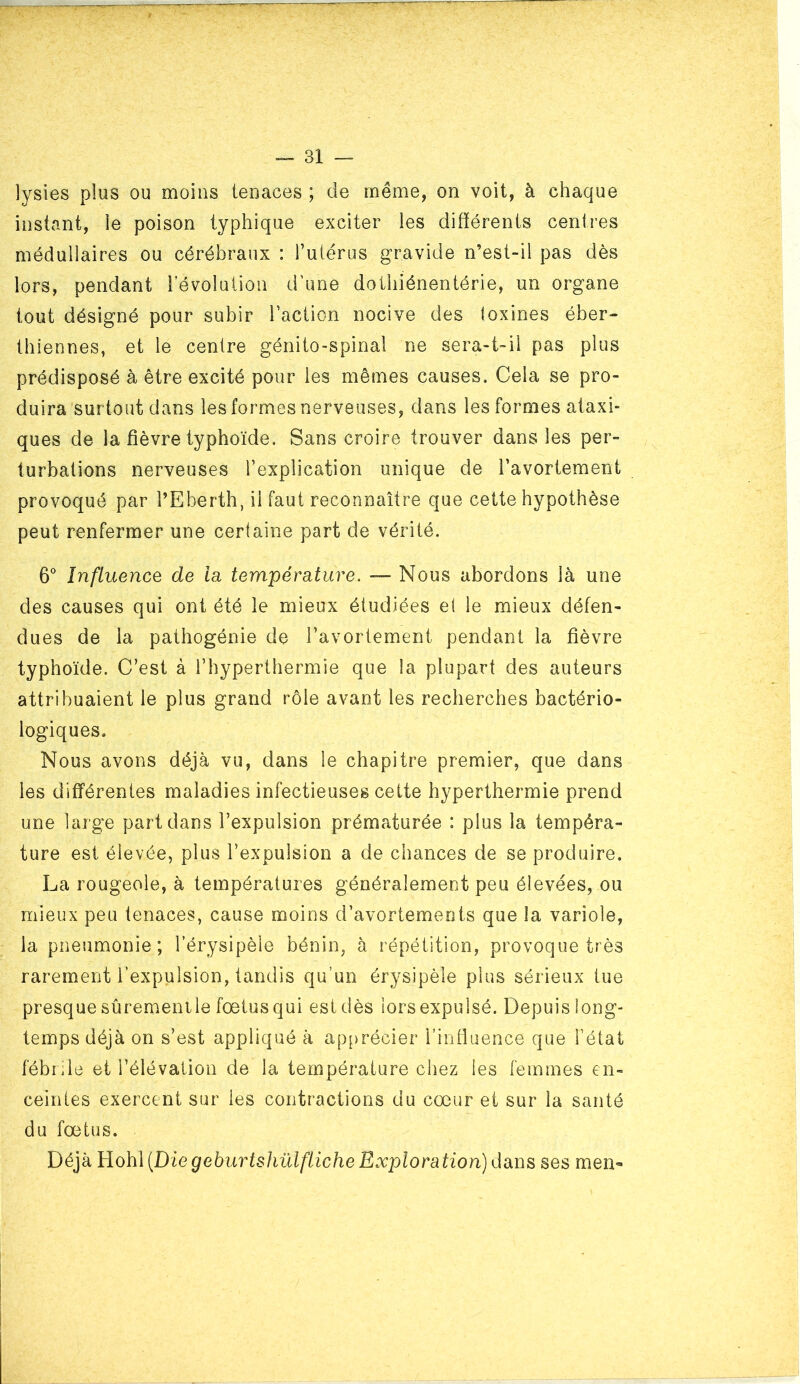 lysies plus ou moins tenaces ; de même, on voit, à chaque instant, le poison typhique exciter les différents centres médullaires ou cérébraux : rulérus gravide n’est-il pas dès lors, pendant révolution d’une dothiénentérie, un organe tout désigné pour subir laction nocive des toxines éber- thiennes, et le centre génito-spinal ne sera-t-il pas plus prédisposé à être excité pour les mêmes causes. Cela se pro- duira surtout dans les formes nerveuses, dans les formes ataxi- ques de la fièvre typhoïde. Sans croire trouver dans les per- turbations nerveuses l’explication unique de l’avortement provoqué par l’Eberth, il faut reconnaître que cette hypothèse peut renfermer une certaine part de vérité. 6° Influence de la température. — Nous abordons là une des causes qui ont été le mieux étudiées et le mieux défen- dues de la pathogénie de l’avortement pendant la fièvre typhoïde. C’est à i’hyperthermie que la plupart des auteurs attribuaient le plus grand rôle avant les recherches bactério- logiques. Nous avons déjà vu, dans le chapitre premier, que dans les différentes maladies infectieuses cette hyperthermie prend une large part dans l’expulsion prématurée : plus la tempéra- ture est élevée, plus l’expulsion a de chances de se produire. La rougeole, à températures généralement peu élevées, ou mieux peu tenaces, cause moins d’avortements que la variole, la pneumonie; l’érysipèie bénin, à répétition, provoque très rarement l’expulsion, tandis qu’un érysipèle plus sérieux tue presque sûremenile fœtus qui est dès lors expulsé. Depuis long- temps déjà on s’est appliqué à apprécier l’influence que l’état fébrile et l’élévation de la température chez les femmes en- ceintes exercent sur les contractions du cœur et sur la santé du fœtus. Déjà B.oh\ {Diegeburtshülfliche Exploration) dans ses men-