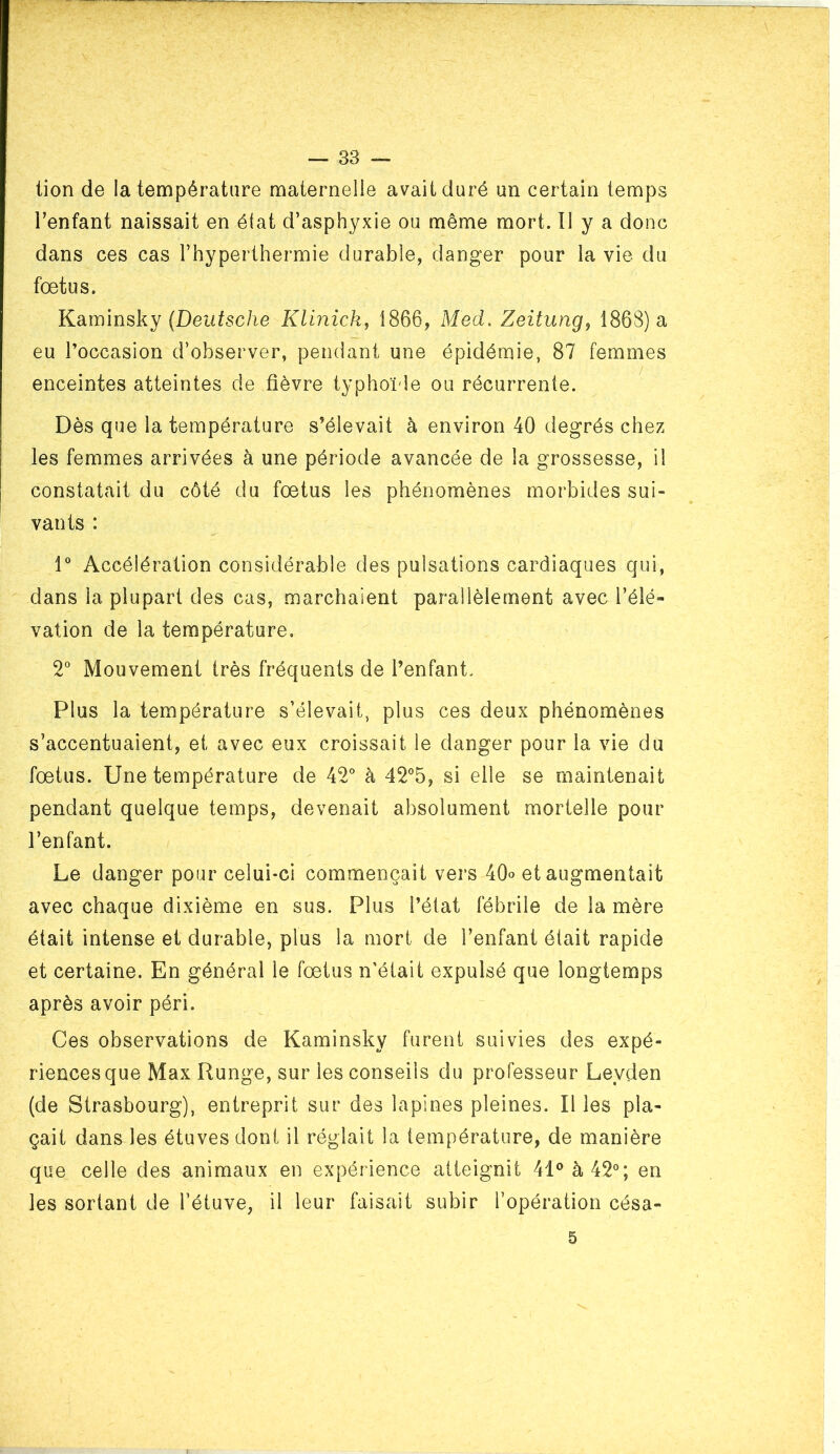 — 33 — tion de la température maternelle avait duré un certain temps l’enfant naissait en état d’asphyxie ou même mort. Il y a donc dans ces cas l’hyperthermie durable, danger pour la vie du fœtus. Karninsky (Deufsc/ie Klinick^ 1866, Med, Zeitung, 1868) a eu l’occasion d’observer, pendant une épidémie, 87 femmes enceintes atteintes de fièvre typhoïde ou récurrente. Dès que la température s’élevait à environ 40 degrés chez les femmes arrivées à une période avancée de la grossesse, il constatait du côté du fœtus les phénomènes morbides sui- vants : 1° Accélération considérable des pulsations cardiaques qui, dans la plupart des cas, marchaient parallèlement avec l’élé- vation de la température. 2° Mouvement très fréquents de l’enfant. Plus la température s’élevait, plus ces deux phénomènes s’accentuaient, et avec eux croissait le danger pour la vie du fœtus. Une température de 42° à 42°5, si elle se maintenait pendant quelque temps, devenait absolument mortelle pour l’enfant. Le danger pour celui-ci commençait vers 40° et augmentait avec chaque dixième en sus. Plus l’état fébrile de la mère était intense et durable, plus la mort de l’enfant était rapide et certaine. En générai le fœtus n'était expulsé que longtemps après avoir péri. Ces observations de Kaminsky furent suivies des expé- riences que Max Runge, sur les conseils du professeur Leyden (de Strasbourg), entreprit sur des lapines pleines. Il les pla- çait dans les étuves dont il réglait la température, de manière que celle des animaux en expérience atteignit 41® à 42°; en les sortant de l’étuve, il leur faisait subir l’opération césa-