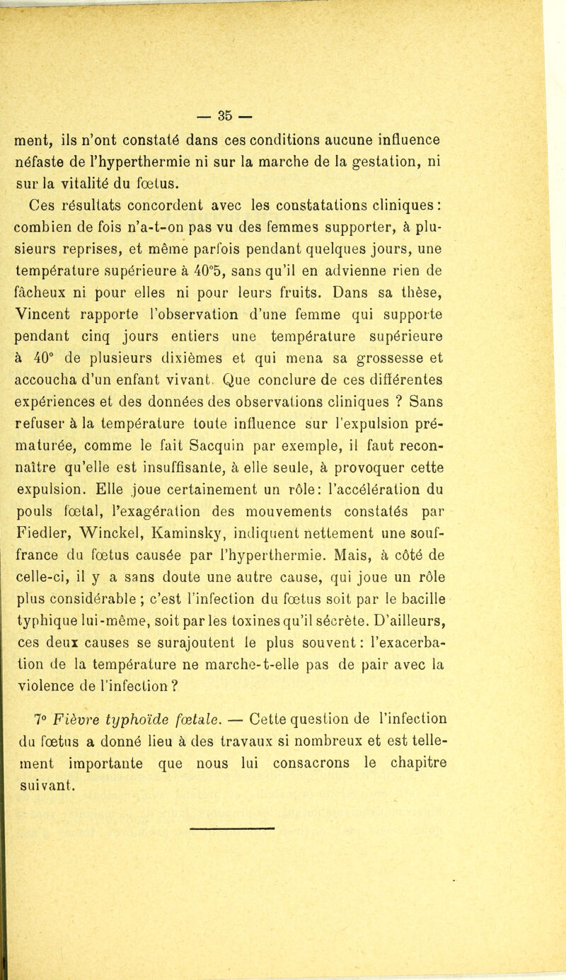 ment, ils n’ont constaté dans ces conditions aucune influence néfaste de l’hyperthermie ni sur la marche de la gestation, ni sur la vitalité du fœtus. Ces résultats concordent avec les constatations cliniques : combien de fois n’a-t-on pas vu des femmes supporter, à plu- sieurs reprises, et même parfois pendant quelques jours, une température supérieure à 40”5, sans qu’il en advienne rien de fâcheux ni pour elles ni pour leurs fruits. Dans sa thèse, Vincent rapporte l’observation d’une femme qui supporte pendant cinq jours entiers une température supérieure à 40° de plusieurs dixièmes et qui mena sa grossesse et accoucha d’un enfant vivant, Que conclure de ces difïérentes expériences et des données des observations cliniques ? Sans refuser à la température toute influence sur l’expulsion pré- maturée, comme le fait Sacquin par exemple, il faut recon- naître qu’elle est insuffisante, à elle seule, à provoquer cette expulsion. Elle joue certainement un rôle: l’accélération du pouls fœtal, l’exagération des mouvements constatés par Fiedler, Winckel, Kaminsky, indiquent nettement une souf- france du fœtus causée par l’hyperthermie. Mais, à côté de celle-ci, il y a sans doute une autre cause, qui joue un rôle plus considérable ; c’est l’infection du fœtus soit par le bacille typhique lui-même, soit parles toxines qu’il sécrète. D’ailleurs, ces deux causes se surajoutent le plus souvent : l’exacerba- tion de la température ne marche-t-elle pas de pair avec la violence de l’infection? 7° Fièvre typhoïde fœtale, — Cette question de l’infection du fœtus a donné lieu à des travaux si nombreux et est telle- ment importante que nous lui consacrons le chapitre suivant.