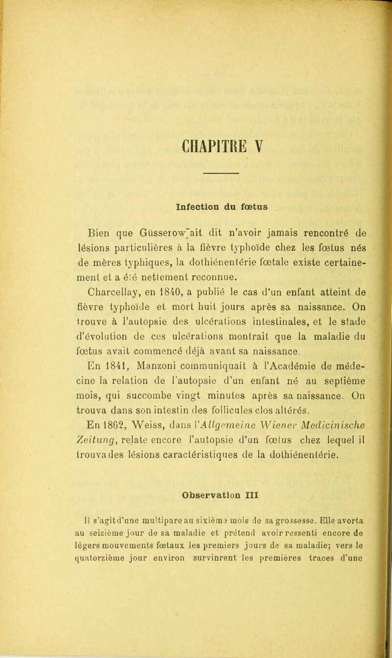 CHAPITRE ¥ Infection du fœtus Bien que Güsserow^ait dit n’avoir jamais rencontré de lésions particulières à la fièvre typhoïde chez les foetus nés de mères typhiques, la dothiénentérie fœtale existe certaine- ment et a été nettement reconnue. Charcellay, en 1840, a publié le cas d’un enfant atteint de fièvre typhoïde et mort huit jours après sa naissance. On Irouve à l’autopsie des ulcérations intestinales, et le stade d’évolution de ces ulcérations montrait que la maladie du fœtus avait commencé déjà avant sa naissance. En 1841, Manzoni communiquait à l’Académie de méde- cine la relation de l’autopsie d’un enfant né au septième mois, qui succombe vingt minutes après sa naissance. On trouva dans son intestin des follicules clos altérés. En 1862, Weiss, dans VAllgorneine Wiener Mecllcinische Zeitung, relate encore l’autopsie d’un fœtus chez lequel il trouva des lésions caractéristiques de la dothiénentérie. Observation ÏII Il s’agitd'une multipare au sixième mois de sa grossesse. Elle avorta au seizième jour de sa maladie et prétend avoir ressenti encore de légers mouvements fœtaux les premiers jours de sa maladie; vers le quatorzième jour environ survinrent les premières traces d’une