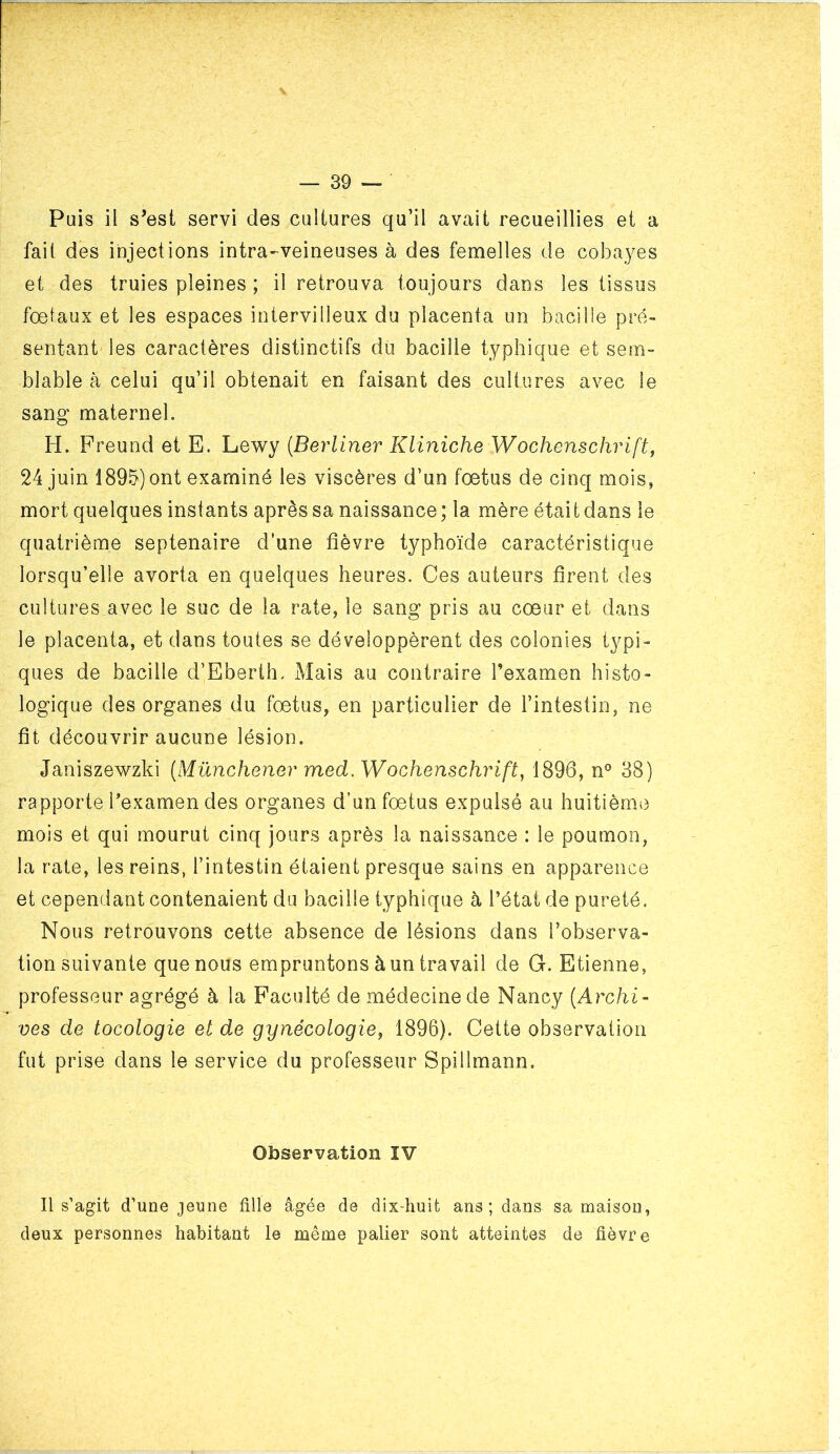 fait des injections intra-veineuses à des femelles de cobayes et des truies pleines ; il retrouva toujours dans les tissus fœtaux et les espaces intervilleux du placenta un bacilie pré- sentant les caractères distinctifs du bacilie typhique et sem- blable à celui qu’il obtenait en faisant des cultures avec le sang maternel. H. Freund et E. Lewy {Berliner Kliniche Wochenschrift^ 24 juin 1895) ont examiné les viscères d’un fœtus de cinq mois, mort quelques instants après sa naissance ; la mère était dans le quatrième septénaire d’une fièvre typhoïde caractéristique lorsqu’elle avorta en quelques heures. Ces auteurs firent des cultures avec le suc de la rate, le sang pris au cœur et dans le placenta, et dans toutes se développèrent des colonies typi- ques de bacille d’Eberth. Mais au contraire l’examen histo- logique des organes du fœtus, en particulier de l’intestin, ne fit découvrir aucune lésion. Janiszewzki {Münchener med. Wochenschrift^ 1896, n° 38) rapporte Pexamen des organes d’un fœtus expulsé au huitième mois et qui mourut cinq jours après la naissance : le poumon, la rate, les reins, l’intestin étaient presque sains en apparence et cependant contenaient du bacilie typhique à l’état de pureté. Nous retrouvons cette absence de lésions dans l’observa- tion suivante que nous empruntons à un travail de G. Etienne, professeur agrégé à la Faculté de médecine de Nancy {Archi- ves de tocologie et de gynécologie^ 1896). Cette observation fut prise dans le service du professeur Spillmann. Observation IV Il s’agit d’une jeune tille âgée de dix-huit ans; dans sa maison, deux personnes habitant le même palier sont atteintes de fièvre