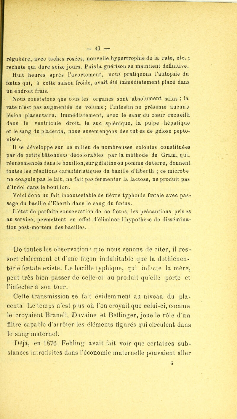 régulière, avec taches rosées, nouvelle hypertrophie de la rate, etc. ; rechute qui dure seize jours. Puis la guérison se maintient définitive. Huit heures après Tavortement, nous pratiquons l’autopsie du fœtus qui, à cette saison froide, avait été immédiatement placé dans un endroit frais. Nous constatons que tous les organes sont absolument sains ; la rate n’est pas augmentée de volume; l’intestin ne présente aucune lésion placentaire. Immédiatement, avec le sang du cœur recueilli dans le ventricule droit, le suc splénique, la pulpe hépatique et le sang du placenta, nous ensemençons des tubes de gélose pepto- nisée. Il se développe sur ce milieu de nombreuses colonies constituées par de petits bâtonnets décolorables par la méthode de Gram, qui, réenseraencés dans le bouillon,sur gélatineou pomme deterre, donnent toutes les réactions caractéristiques du bacille d’Eberth ; ce microbe ne coagule pas le lait, ne fait pas fermenter la lactose, ne produit pas d’indol dans le bouillon. Voici donc un fait incontestable de fièvre typhoïde fœtale avec pas- sage du bacille d’Eberth dans le sang du fœtus. L’état de parfaite conservation de ce fœtus, les précautions prises au service, permettent en effet d’éliminer l’hypothèse de dissémina- tion post-mortem des bacilles. De toutes les observations que nous venons de citer, il res- sort clairement et d’une façon indubitable que la dothiénen- térie fœtale existe. Le bacille typhique, qui infecte la mère, peut très bien passer de celle-ci au produit qu’elle porte et l’infecler à son tour. Cette transmission se fait évidemmeni au niveau du pla- centa Le temps n’est plus où l’on croyait que celui-ci, comme le croyaient Branell, Davaine et Bellinger, joue le rôle d’un filtre capable d’aiTêter les éléments figurés qui circulent dans le sang maternel. Dt\jà, en 1876, Fehling avait fait voir que certaines sub- stances introduites dans l’économie maternelle pouvaient aller Q