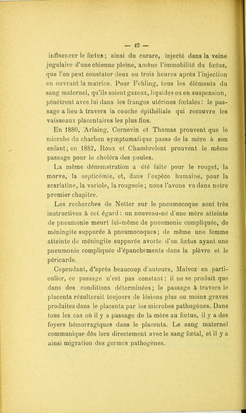 irjflueiicer le fœtus ; ainsi du curare, injecté dans la veine jugulaire d’une chienne pleine, amène l’immobilité du fœtus, que l’on peut constater deux ou trois heures après l’injection en ouvrant la matrice. Pour Fehling, tous les éléments du sang maternel, qu’ils soient gazeux, liquides ou en suspension, pénètrent avec lui dans les franges utérines fœtales: le pas- sage a lieu à travers la couche épithéliale qui recouvre les vaisseaux placentaires les plus fins. En 1880, 'Arlaing, Cornevin et Thomas prouvent que le microbe du charbon symptomatique passe de la mère à son enfant; en 1882, Roux et Chambrelent prouvent le même passage pour le choléra des poules. La même démonstration a été faite pour le rouget, la morve, la septicémie, et, dans l’espèce humaine, pour la scarlatine, la variole, la rougeole; nous l’avons vu dans notre premier chapitre. Les recherches de Netter sur le pneumocoque sont très instructives à cet égard : un nouveau-né d’une mère atteinte de pneumonie meurt lui-même de pneumonie compliquée, de méningite suppurée à pneumocoques; de même une femme atteinte de méningite suppurée avorte d’un fœtus ayant une pneumonie compliquée d’épanchements dans la plèvre et le péricarde. Cependant, diaprés beaucoup d’auteurs, Malvoz en parti- culier, ce passage n’est pas constant: il ne se produit que dans des conditions déterminées ; le passage à travers le placenta résulterait toujours de lésions plus ou moins graves produites dans le placenta par les microbes pathogènes. Dans tous les cas où il y a passage de la mère au fœtus, il y a des foyers hémorragiques dans le placenta. Le sang maternel communique dès lors directement avec le sang fœtal, et il y a ainsi migration des germes pathogènes.