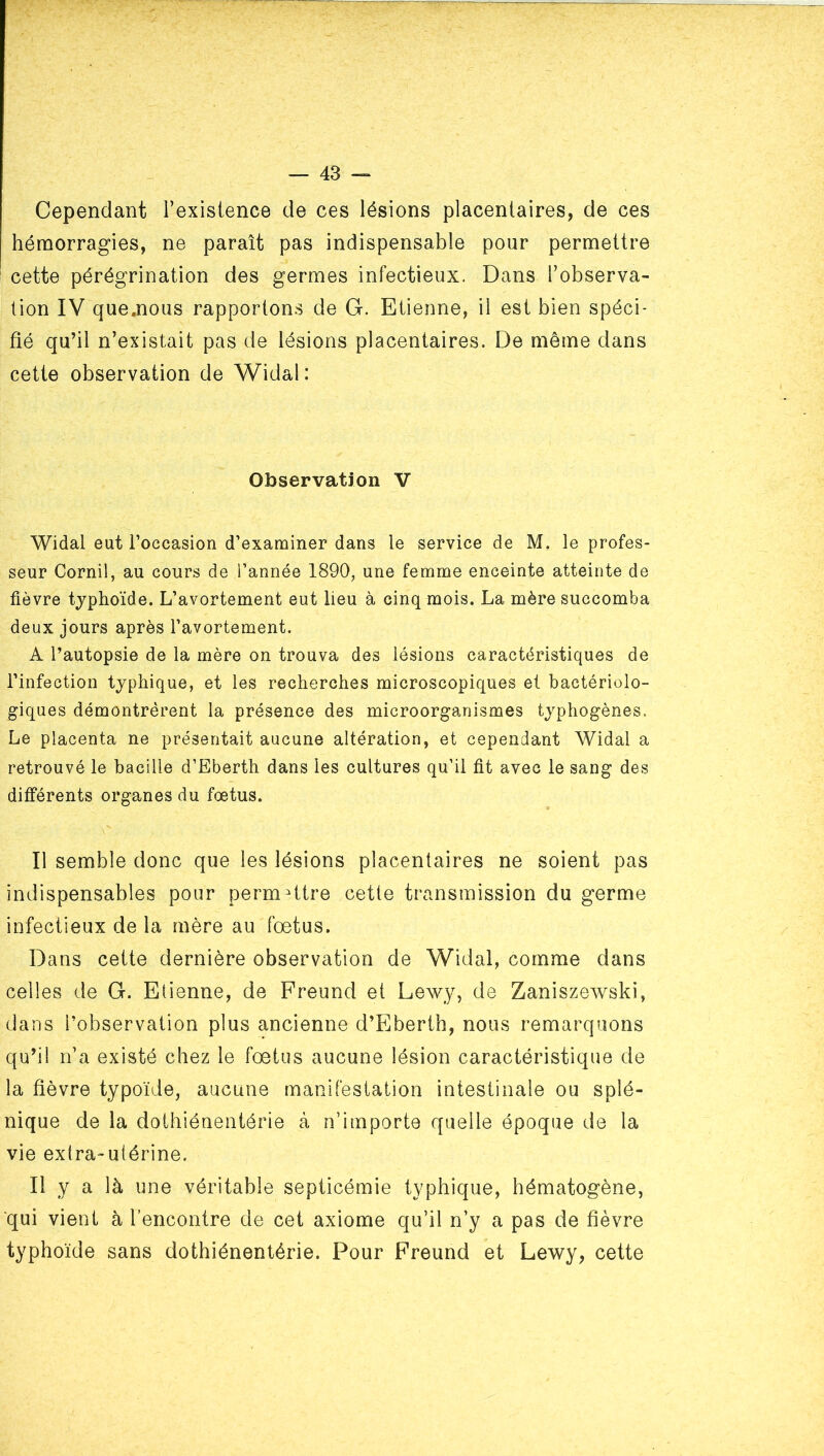 Cependant l’existence de ces lésions placentaires, de ces hémorragies, ne paraît pas indispensable pour permettre cette pérégrination des germes infectieux. Dans l’observa- tion IV quemous rapportons de G. Etienne, il est bien spéci- fié qu’il n’existait pas de lésions placentaires. De même dans cette observation de Widal: Observation V Widal eut l’occasion d’examiner dans le service de M. le profes- seur Cornil, au cours de l’année 1890, une femme enceinte atteinte de fièvre typhoïde. L’avortement eut lieu à cinq mois. La mère succomba deux jours après l’avortement. A l’autopsie de la mère on trouva des lésions caractéristiques de l’infection typhique, et les recherches microscopiques et bactériolo- giques démontrèrent la présence des microorganismes typhogènes. Le placenta ne présentait aucune altération, et cependant Widal a retrouvé le bacille d’Eberth dans les cultures qu’il fit avec le sang des différents organes du foetus. Il semble donc que les lésions placentaires ne soient pas indispensables pour permHtre cette transmission du germe infectieux de la mère au fœtus. Dans cette dernière observation de Widal, comme dans celles de G. Etienne, de Freund et Lewy, de Zaniszewski, dans l’observation plus ancienne d’Eberth, nous remarquons qu’il n’a existé chez le fœtus aucune lésion caractéristique de la fièvre typoïde, aucune manifestation intestinale ou splé- nique de la dothiénentérie à n’importe quelle époque de la vie extra-utérine. Il y a là une véritable septicémie typhique, hématogène, ■qui vient à l’encontre de cet axiome qu’il n’y a pas de fièvre typhoïde sans dothiénentérie. Pour Freund et Le^vy, cette