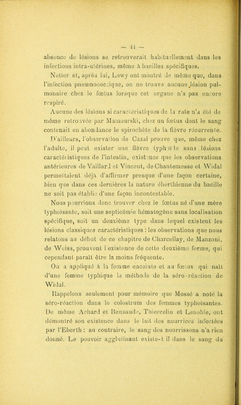 ^ -U — absence de lésions se retrouverait habituellement dans les infections intra-utérines, même à bacilles spécifiques. Netter et, après lui, Lewy ont montré de même que, dans rinfection pneumococcique, on ne trouve aucune Jésion pul- monaire chez le fœtus lorsque cet organe ri’a pas encore respiré. Aucune des lésions si caractéristiques de la rate n’a été de même retrouvée par Mamourski, chez un fœtus dont le sang contenait en abondance le spirochète de la fièvre récurrente. D’ailleurs, l’observation de Gazai prouve que, même chez l’adulte, il peut exister une fièvre typhoï le sans lésions caractéristiques de l’intestin, existence que les observations antérieures de Vaillard et Vincent, de Chantemesse et Widal permettaient déjà d’affirmer presque d’une façon certaine, bien que dans ces dernières la nature ébertliienne du bacille ne soit pas établie d’une façon incontestable. Nous pourrions donc trouver chez le fœtus né d’une mère typhoïsante, soit une septicémie hématogène sans localisation spécifique, soit un deuxième type dans lequel existent les lésions classiques caractéristiques : les observations que nous relatons au début de ce chapitre de Charcellay, de Manzoni, de Weiss, prouvent l existence de cette deuxième forme, qui cependant parait être la moins fréquente. On a appliqué à la femme enceinte et au fœtus qui naît d’une femme typhique la méthode de la séro - réaction de Widal. Rappelons seulement pour mémoire que Mossé a noté la séro-réaction dans le colostrum des femmes typhoïsantes. De même Achard et Bensaude, Thiercelin et Lenoble, ont démontré son existence dans le lait des nourrices infectées par l’Eberth : au conti’aire, le sang dos nourrissons n’a rien donné. Le pouvoir agglutinant existe-1 il dans le sang du'