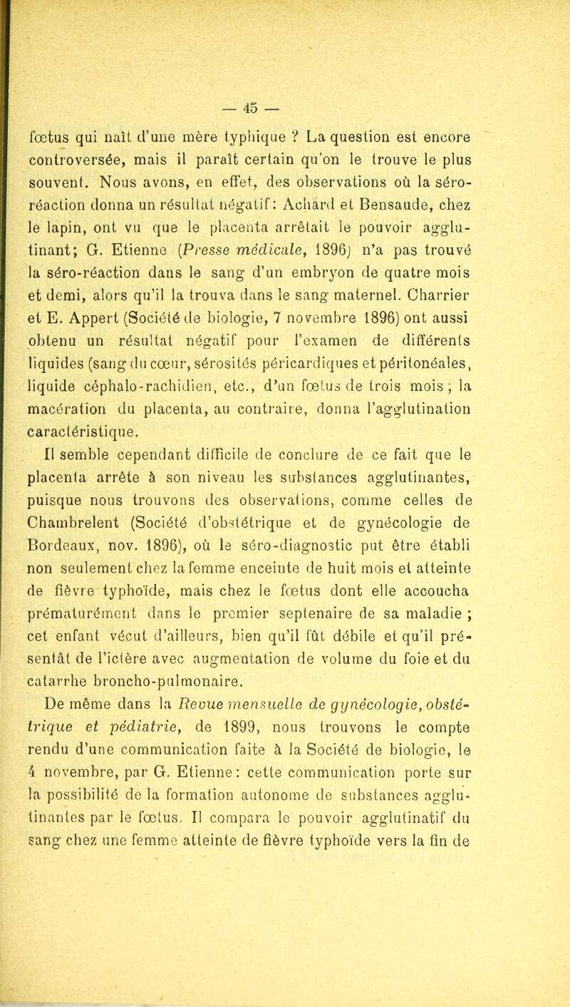 fœtus qui naît d’une mère typhique ? La question est encore controversée, mais il paraît certain qu’on le trouve le plus souvent. Nous avons, en effet, des observations où la séro- réaction donna un résultat négatif: Achard et Bensaude, chez le lapin, ont vu que le placenta arrêtait le pouvoir agglu- tinant; G. Etienne {Presse médiciile, 1896] n’a pas trouvé la séro-réaction dans le sang d’un embryon de quatre mois et demi, alors qu’il la trouva dans le sang maternel. Charrier et E. Appert (Société de biologie, 7 novembre 1896) ont aussi obtenu un résultat négatif pour l’examen de différents liquides (sang du cœur, sérosités péricardiques et péritonéales, liquide céphalo-rachidien, etc., d’un fœtus de trois mois; la macération du placenta, au contraire, donna l’agglutination caractéristique. Il semble cependant difficile de conclure de ce fait que le placenta arrête à son niveau les substances agglutinantes, puisque nous trouvons des observations, comme celles de Chambrelent (Société d’obstétrique et de gynécologie de Bordeaux, nov. 1896), où le séro-diagnostic put être établi non seulement chez la femme enceinte de huit mois et atteinte de fièvre typhoïde, mais chez le fœtus dont elle accoucha prématurément dans le premier septénaire de sa maladie ; cet enfant vécut d’ailleurs, bien qu’il fût débile et qu’il pré- sentât de l’ictère avec augmentation de volume du foie et du catarrhe broncho-pulmonaire. De même dans la Revue mensuelle de gynécologie, ohsté^ trique et pédiatrie^ de 1899, nous trouvons le compte rendu d’une communication faite à la Société de biologie, le 4 novembre, par G. Etienne: cette communication porte sur la possibilité de la formation autonome de substances agglu- tinantes par le fœtus, Il compara le pouvoir agglutinatif du sang chez une femme atteinte de fièvre typhoïde vers la fin de