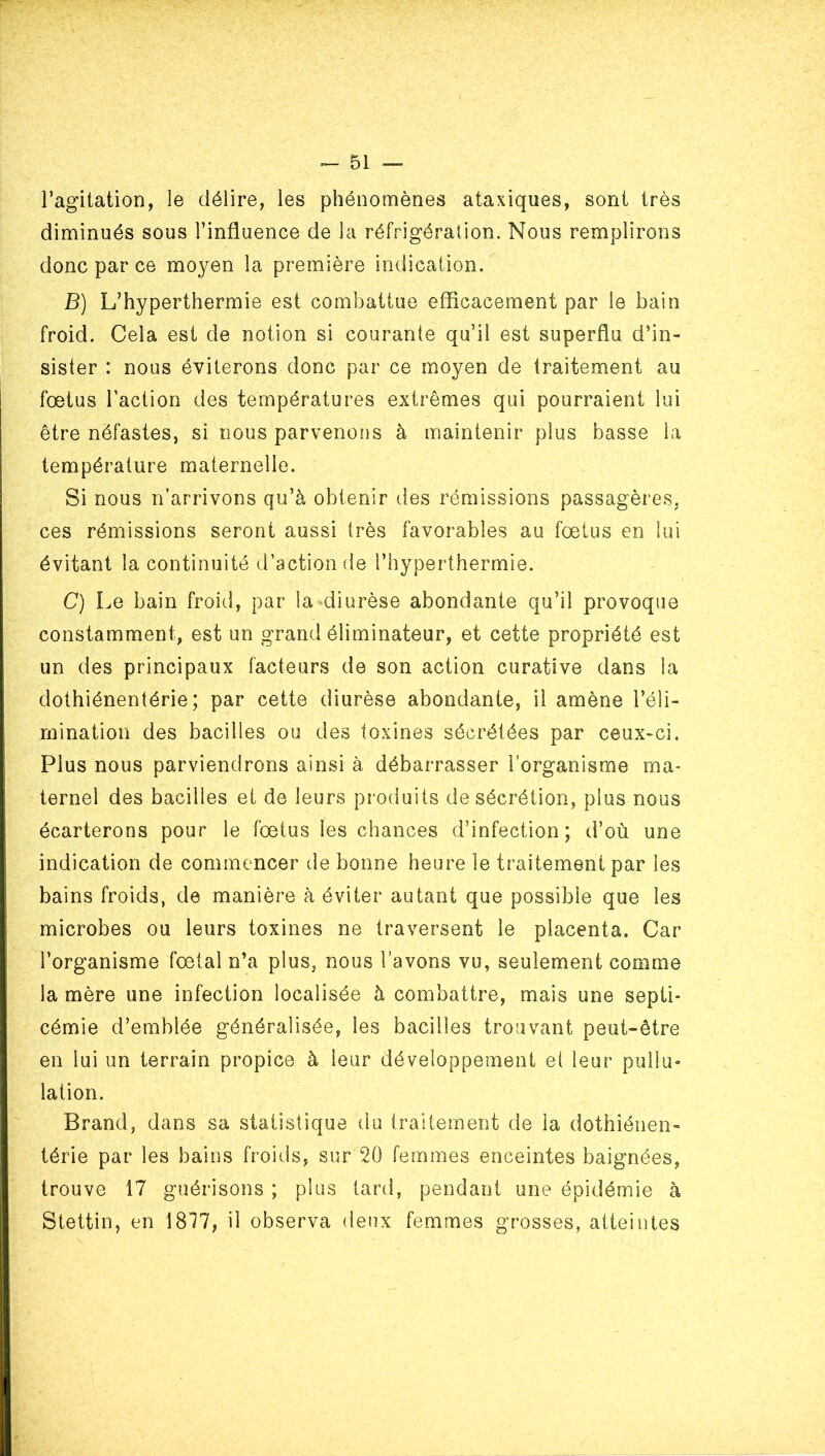 l’agitation, le délire, les phénomènes ataxiques, sont très diminués sous l’influence de la réfrigération. Nous remplirons donc par ce moyen la première indication. B) L’hyperthermie est combattue eflicacement par le bain froid. Cela est de notion si courante qu’il est superflu d’in- sister : nous éviterons donc par ce moyen de traitement au fœtus l’action des températures extrêmes qui pourraient lui être néfastes, si nous parvenons à maintenir plus basse la température maternelle. Si nous n’arrivons qu’à obtenir des rémissions passagères, ces rémissions seront aussi très favorables au fœtus en lui évitant la continuité d’action de l’hyperthermie. C) Le bain froid, par la diurèse abondante qu’il provoque constamment, est un grand éliminateur, et cette propriété est un des principaux facteurs de son action curative dans la dothiénentérie; par cette diurèse abondante, il amène l’éli- mination des bacilles ou des toxines sécrétées par ceux-ci. Plus nous parviendrons ainsi à débarrasser l’organisme ma- ternel des bacilles et de leurs produits de sécrétion, plus nous écarterons pour le fœtus les chances d’infection; d’où une indication de commencer de bonne heure le traitement par les bains froids, de manière à éviter autant que possible que les microbes ou leurs toxines ne traversent le placenta. Car l’organisme fœtal n’a plus, nous l’avons vu, seulement comme la mère une infection localisée à combattre, mais une septi- cémie d’emblée généralisée, les bacilles trouvant peut-être en lui un terrain propice à leur développement el leur pullu- lation. Brand, dans sa statistique du traitement de la dothiénen- térie par les bains froids, sur 20 femmes enceintes baignées, trouve 17 guérisons ; plus lard, pendant une épidémie à Stettin, en 1817, il observa deux femmes grosses, atteintes