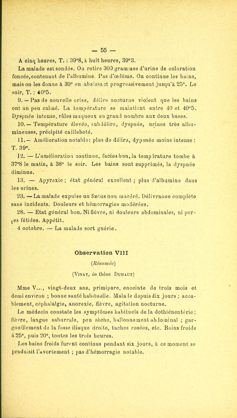 A cinq heures, T. : 39°8, à huit heures, 39°3. La malade est sondée. On retire 300 grammes d’urine de coloration foncée,contenant de l’albumine. Pas d’œdème. On continue les bains, mais on les donne à 30° en abaissait progressivement jusqu’à 25°. Le soir, T. : 40°5. 9. Pas de nouvelle crise, délire nocturne violent que les bains ont un peu calmé. La température se maintient entre 40 et 40°5. Djspnée intense, râles muqueux en grand nombre aux deux bases. 10. — Température élevée, subJéiire, dyspnée, urines très albu- mineuses, précipité cailleboté. 11. —' Amélioration notable: plus de délire, dypsnée moins intense : T. 39°. 12. — L’amélioration continue, faciès bon, la température tombe à 37°8 le matin, à 38° le soir. Les bains sont supprimés, la dyspnée diminue. 13. — Apyrexie ; état général excellent ; plus d’albumine dans les urines. 23. — La malade expulse un fœtus non macéré. Délivrance complète sans incidents. Douleurs et hémorragies modérées. 28. — Etat général bon. Nifièvre, ni douleurs abdominales, ni per- lées fétides. Appétit. 4 octobre. — La malade sort guérie. Observation VIIÎ {Résumée) (ViNAY, in thèse Duhaut) Mme V..., vingt-deux ans, primipare, enceinte de trois mois et demi environ ; bonne santé habituelle. Malade depuis dix jours ; acca- blement, céphalalgie, anorexie, fièvre, agitation nocturne. Le médecin constate les symptômes habituels delà dothiénentérie : fièvre, langue saburrale, peu sèche, ballonnement abdominal ; gar- gouillement de la fosse iliaque droite, taches rosées, etc. Bains froids à 25°, puis 20°, toutes les trois heures. Les bains froids furent continus pendant six jours, à ce moment se produisit l’avortement ; pas d’hémorragie notable.