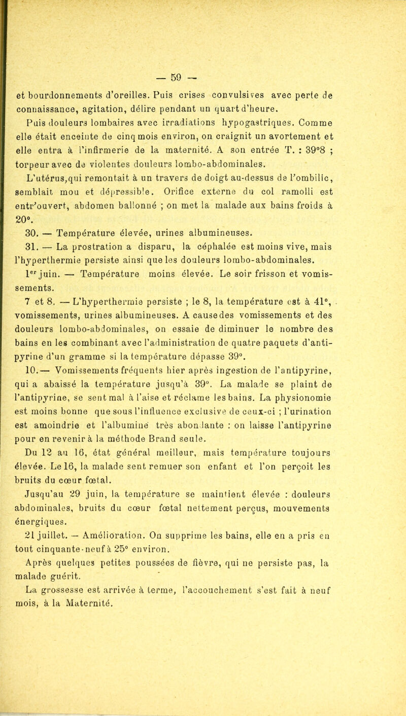 et bourdonnements d’oreilles. Puis crises convulsives avec perte de connaissance, agitation, délire pendant un quart d’heure. Puis douleurs lombaires avec irradiations hypogastriques. Comme elle était enceinte de cinq mois environ, on craignit un avortement et elle entra à l’infirmerie de la maternité. A son entrée T. : 39®8 ; torpeur avec de violentes douleurs lombo-abdominales. L’utérus,qui remontait à un travers de doigt au-dessus de l’ombilic, semblait mou et dépressible. Orifice externe du col ramolli est entr’ouvert, abdomen ballonné ; on met la malade aux bains froids à 20“. 30. — Température élevée, urines albumineuses. 31. — La prostration a disparu, la céphalée est moins vive, mais l’hyperthermie persiste ainsi que les douleurs lombo-abdominales. P^’juin. ■— Température moins élevée. Le soir frisson et vomis- sements. 7 et 8. —- L’hyperthermie persiste ; le 8, la température est à 41°, . vomissements, urines albumineuses. A cause des vomissements et des douleurs lombo-abdominales, on essaie de diminuer le nombre des bains en les combinant avec l’administration de quatre paquets d’anti- pyrine d’un gramme si la température dépasse 39°. 10.— Vomissements fréquents hier après ingestion de l’antipyrine, qui a abaissé la température jusqu’à 39°. La malade se plaint de l’antipyrine, se sent mal à l’aise et réclame les bains. La physionomie est moins bonne que sous l’influence exclusive de ceux-ci ; l’urination est amoindrie et l’albuminé très abondante : on laisse l’antipyrine pour en revenir à la méthode Brand seule. ' Du 12 au 16, état général meilleur, mais température toujours élevée. Le 16, la malade sent remuer son enfant et l’on perçoit les bruits du cœur fœtal. Jusqu’au 29 juin, la température se maintient élevée : douleurs abdominales, bruits du cœur fœtal nettement perçus, mouvements énergiques. 21 juillet. — Amélioration. On supprime les bains, elle en a pris en tout cinquante-neuf à 25° environ. Après quelques petites poussées de fièvre, qui ne persiste pas, la malade guérit. La grossesse est arrivée à terme, l’accouchement s’est fait à neuf mois, à la Maternité.