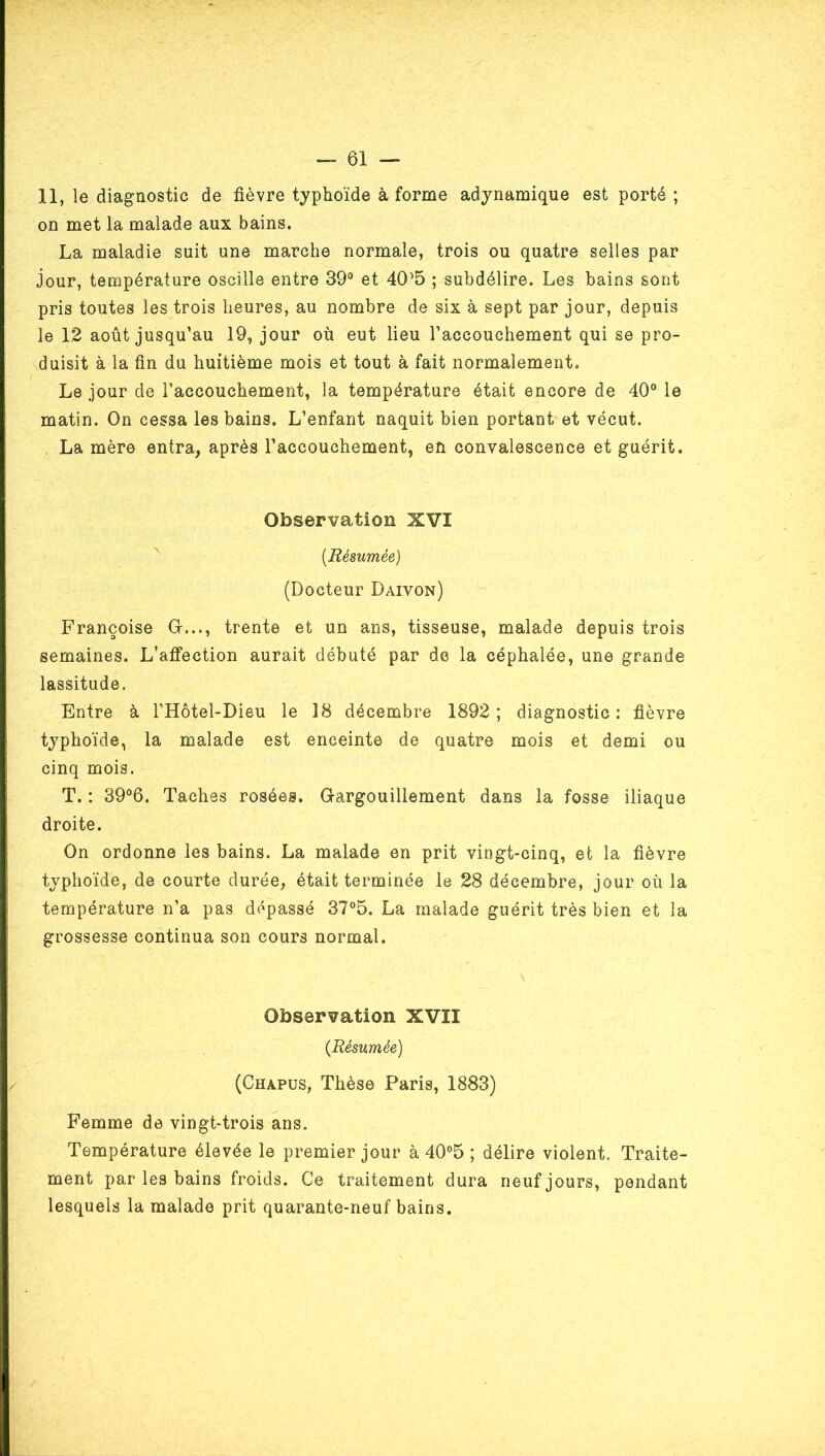 11, le diagnostic de fièvre typhoïde à forme adynamique est porté ; on met la malade aux bains. La maladie suit une marche normale, trois ou quatre selles par jour, température oscille entre 39® et 40’5 ; subdélire. Les bains sont pris toutes les trois heures, au nombre de six à sept par jour, depuis le 12 août jusqu’au 19, jour où eut lieu l’accouchement qui se pro- duisit à la fin du huitième mois et tout à fait normalement. Le jour de l’accouchement, la température était encore de 40® le matin. On cessa les bains. L’enfant naquit bien portant'et vécut. La mère entra, après l’accouchement, en convalescence et guérit. Observation XVI [Résumée) (Docteur Daivon) Françoise O..., trente et un ans, tisseuse, malade depuis trois semaines. L’alfection aurait débuté par de la céphalée, une grande lassitude. Entre à l’Hôtel-Dieu le 18 décembre 1892; diagnostic; fièvre typhoïde, la malade est enceinte de quatre mois et demi ou cinq mois. T. : 39®6. Taches rosées. Gargouillement dans la fosse iliaque droite. On ordonne les bains. La malade en prit vingt-cinq, et la fièvre typhoïde, de courte durée, était terminée le 28 décembre, jour où la température n’a pas dépassé 37®5. La malade guérit très bien et la grossesse continua son cours normal. Observation XVII [Résumée] (Chapus, Thèse Paris, 1883) Femme de vingt-trois ans. Température élevée le premier jour à 40°5 ; délire violent. Traite- ment par les bains froids. Ce traitement dura neuf jours, pendant lesquels la malade prit quarante-neuf bains.