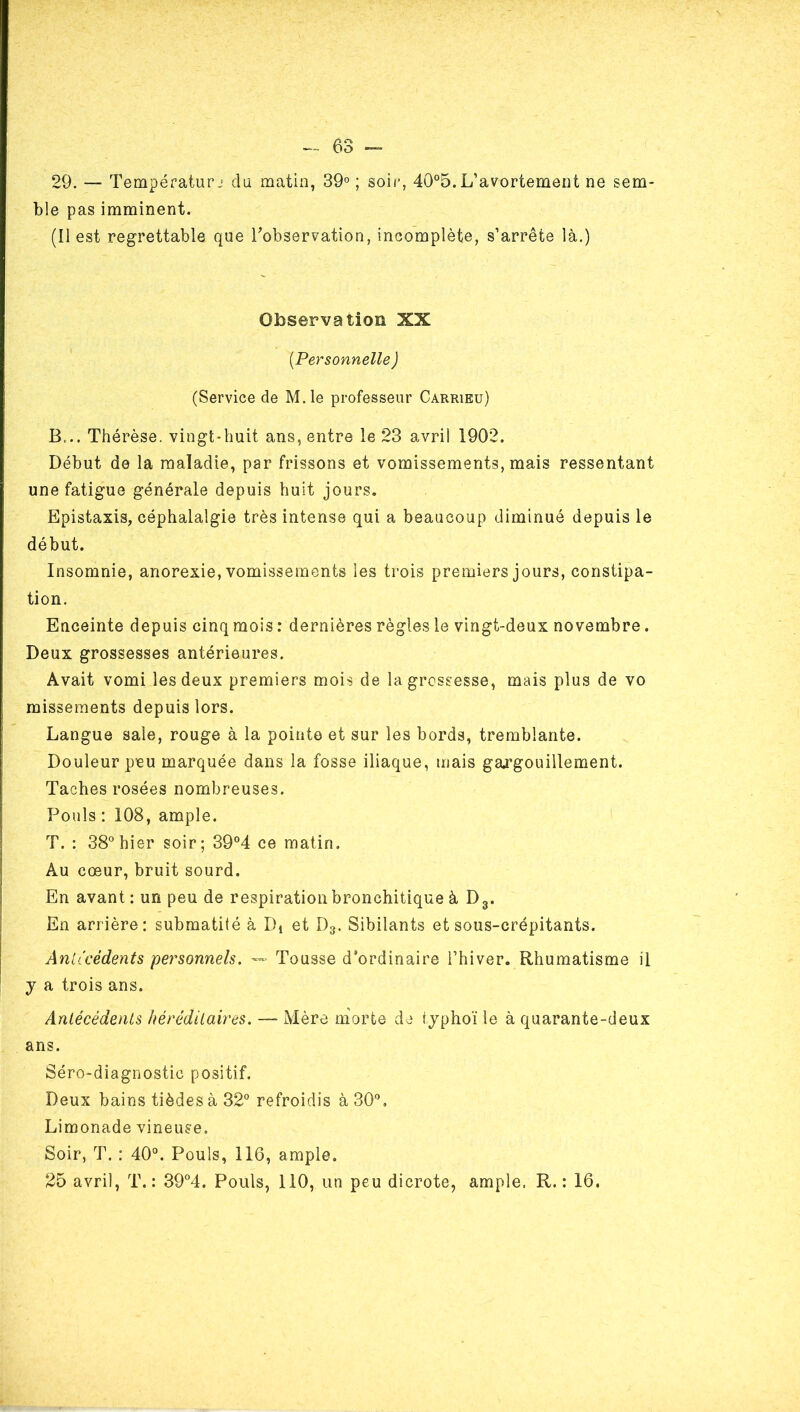 29. — Tempéfatur j‘ du matin, 39° ; soir, 40°5. L’avortemeut ne sem- ble pas imminent. (Il est regrettable que Tobservation, incomplète, s’arrête là.) Observation XX {Personnelle) (Service de M.le professeur Carrieu) B... Thérèse, vingt-huit ans, entre le 23 avril 1902. Début de la maladie, par frissons et vomissements, mais ressentant une fatigue générale depuis huit jours. Epistaxis, céphalalgie très intense qui a beaucoup diminué depuis le début. Insomnie, anorexie, vomissements les trois premiers jours, constipa- tion. Enceinte depuis cinq mois : dernières règles le vingt-deux novembre. Deux grossesses antérieures. Avait vomi les deux premiers mois de la grossesse, mais plus de vo missements depuis lors. Langue sale, rouge à la pointe et sur les bords, tremblante. Douleur peu marquée dans la fosse iliaque, mais gargouillement. Taches rosées nombreuses. Pouls : 108, ample. T. : 38° hier soir; 39°4 ce matin. Au cœur, bruit sourd. En avant: un peu de respiration bronchitique à Dg. En arrière: submatité à Di et D3. Sibilants et sous-crépitants. Anlicédents personnels. — Tousse d’ordinaire l’hiver. Rhumatisme il y a trois ans. Antécédents héréditaires. —- Mère morte de iyphoï le à quarante-deux ans. Séro-diagnostic positif. Deux bains tièdes à 32° refroidis à 30°, Limonade vineuse. Soir, T. : 40°. Pouls, 116, ample. 25 avril, T.: 39°4. Pouls, 110, un peu dicrote, ample. R. : 16.