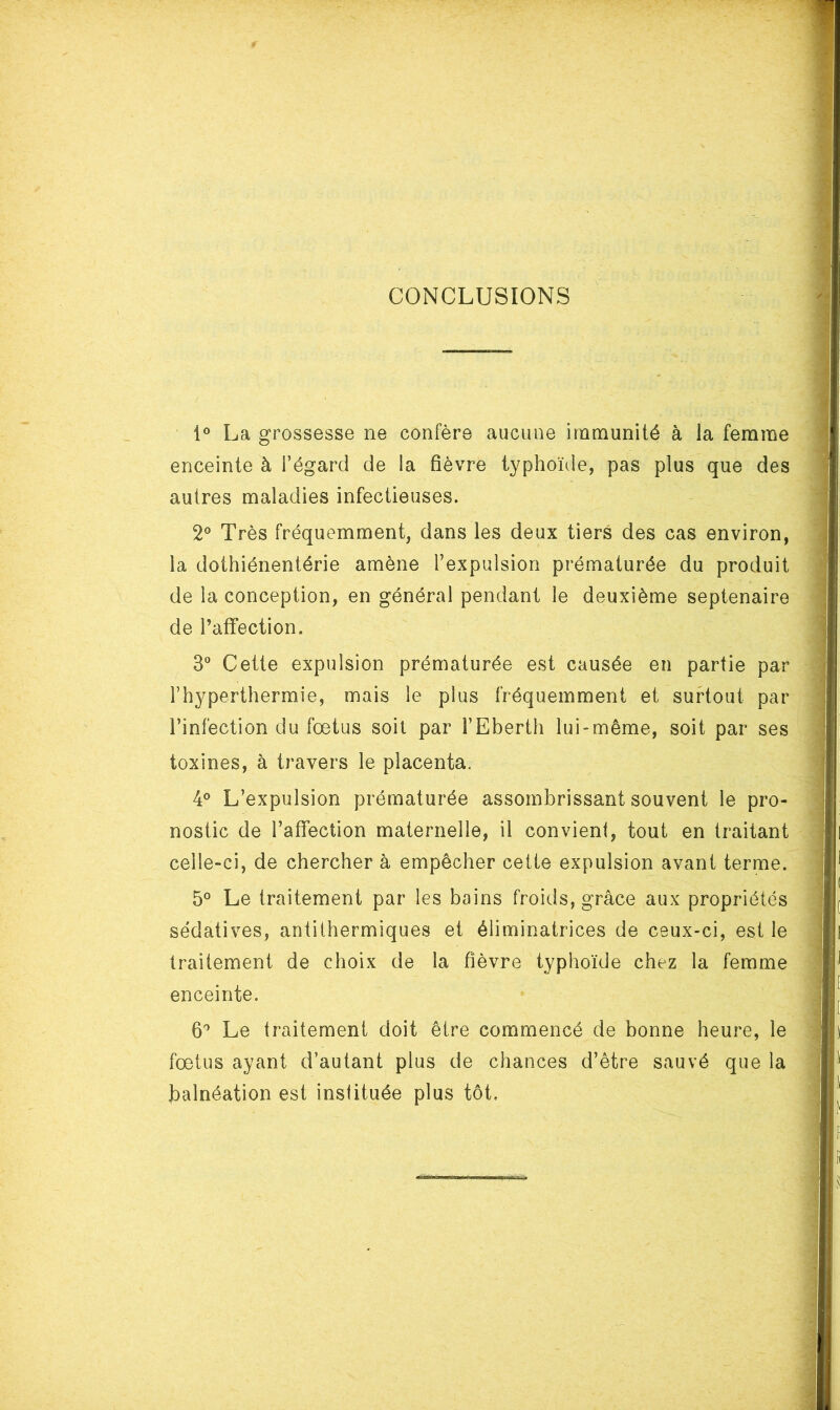 CONCLUSIONS 1° La grossesse ne confère aucune immunité à la femme enceinte à l’égard de la fièvre typhoïde, pas plus que des autres maladies infectieuses. 2® Très fréquemment, dans les deux tiers des cas environ, la dothiénentérie amène l’expulsion prématurée du produit de la conception, en général pendant le deuxième septénaire de l’affection. 3® Cette expulsion prématurée est causée en partie par Fhyperthermie, mais le plus fréquemment et surtout par l’infection du fœtus soit par l’Eberth lui-même, soit par ses toxines, à travers le placenta. 4° L’expulsion prématurée assombrissant souvent le pro- nostic de l’affection maternelle, il convient, tout en traitant celle-ci, de chercher à empêcher cette expulsion avant terme. 5° Le traitement par les bains froids, grâce aux propriétés sédatives, antithermiques et éliminatrices de ceux-ci, est le traitement de choix de la fièvre typhoïde chez la femme enceinte. 6^ Le traitement doit être commencé de bonne heure, le fœtus ayant d’autant plus de chances d’être sauvé que la balnéation est instituée plus tôt.