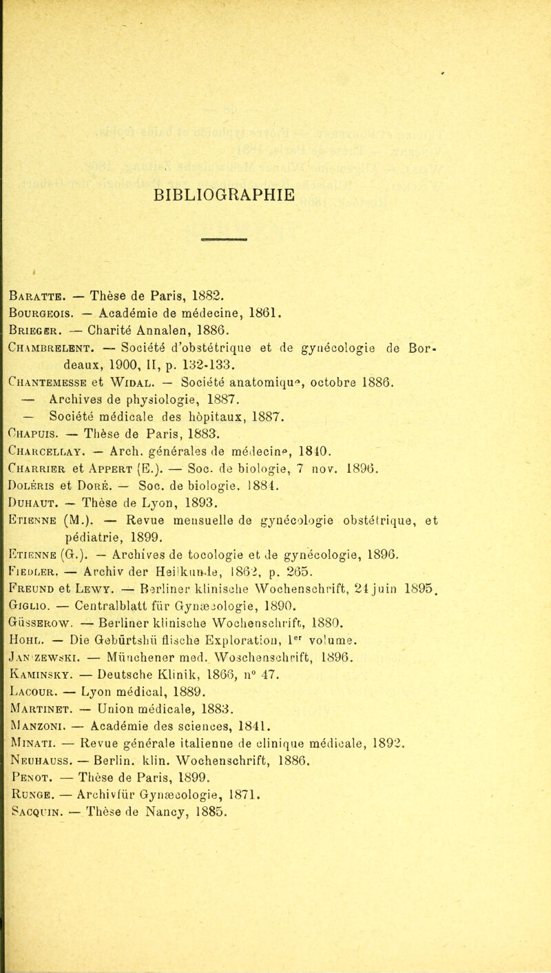 BIBLIOGRAPHIE Baratte. — Thèse de Paris, 1882. Bourgeois. — Académie de médecine, 1861. Brieger. — Charité Annalen, 1886. Chambrelbnt. — Société d’obstétrique et de gynécologie de Bor- deaux, 1900, II, p. 132-133. Chantemesse et Widal. — Société anatomiqu'^, octobre 1886. Archives de physiologie, 1887. — Société médicale des hôpitaux, 1887. Chapuis. — Thèse de Paris, 1883. Chahcellay. — Arch. générales de médecin^, 1840. Charrier et Appert (E.). — Soc. de biologie, 7 nov. 1896. Doléris et Doré. — Soc. de biologie, 1884, Dühaut. — Thèse de Lyon, 1893. Etienne (M.), — Revue mensuelle de gynécologie obstétrique, et pédiatrie, 1899. Etienne (G-.). — Archives de tocologie et de gynécologie, 1896. Fieüler. — Archiv der Heilkunde, 1862, p. 265. Freund et Lewy. — Berliner klinische Wochenschrift, 24 juin 1895. Giglio. — Centralblatt für Gynæcologie, 1890. Güsserow. —Berliner klinische Wochenschrift, 1880. Hohl. — Die Gebûrtshü flische Exploration, 1®'' volume. Jan'ZEWski. — Mütichener med. Woschenschrift, 1896. Kaminsky. — Deutsche Klinik, 1866, n° 47. Lacour. — Lyon médical, 1889. Martinet. — Union médicale, 1883. Manzoni. — Académie des sciences, 1841. Minati. — Revue générale italienne de clinique médicale, 1892. Neuhauss. — Berlin, klin. Wochenschrift, 1886. Penot. — Thèse de Paris, 1899. Runge. — Archivfür Gynæcologie, 1871. Sacquin. — Thèse de Nancy, 1885.