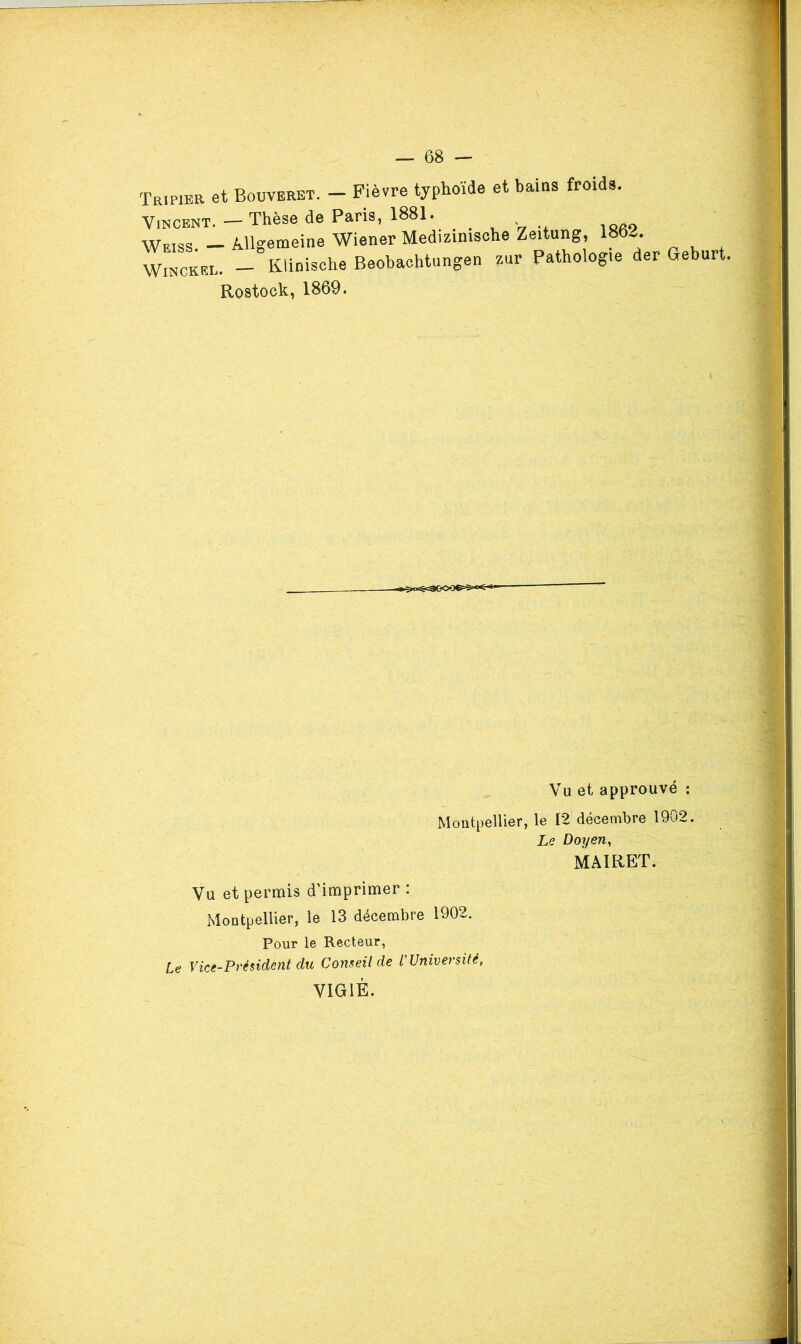 Tripier et Bouveret. - Fièvre typhoïde et bains froids. Vincent. — Thèse de Pans, 1881. , v t «o- isfio Weiss — Allgemeine Wiener Medizimsohe Zeitung, 186-.. wLckel. _ Klinische Beobachtnngen zur Pathologie der Geburt. Rostock, 1869. Vu et approuvé ; MoatpelUer, le 12 décembre 1902. Le Doyen, MAIRET. Vu et permis d'imprimer : MoatpelUer, le 13 décembre 1902. Pour le Recteur, Le Vice-Président du Conseil de l'Université, VIGIE.