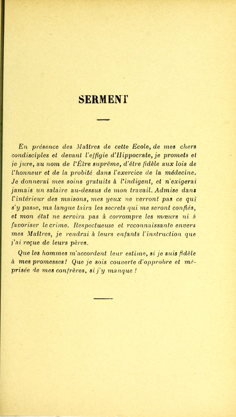 SERMENT En présence des Maîtres de cette Ecole^ de mes chers condisciples et devant Velfigie d^ Hippocrate y je promets et je jure y au nom de VÉLre suprêmcy d'être fidèle aux lois de l'honneur et de la probité dans l'exercice de la médecine. Je donnerai mes soms gratuits à IHndigent, et n'exigerai jamais un salaire au-dessus de mon travail. Admise dans l'intérieur des maisonsy mes yeux ne verront pas ce qui s'xj passe, ma langue taira les secrets qui me seront confiés, et mon état ne servira pas à corrompre les mœurs ni à favoriser le crime. Respectueuse et reconnaissante envers mes Maîtres, je rendrai a leurs enfants l'instruction que j'ai reçue de leurs pères. Que les hommes m'accordent leur estime, si je suis fidèle à mes promesses ! Que je sois couverte d'opprobre et mé- prisée de mes confrères, si j'y manque !