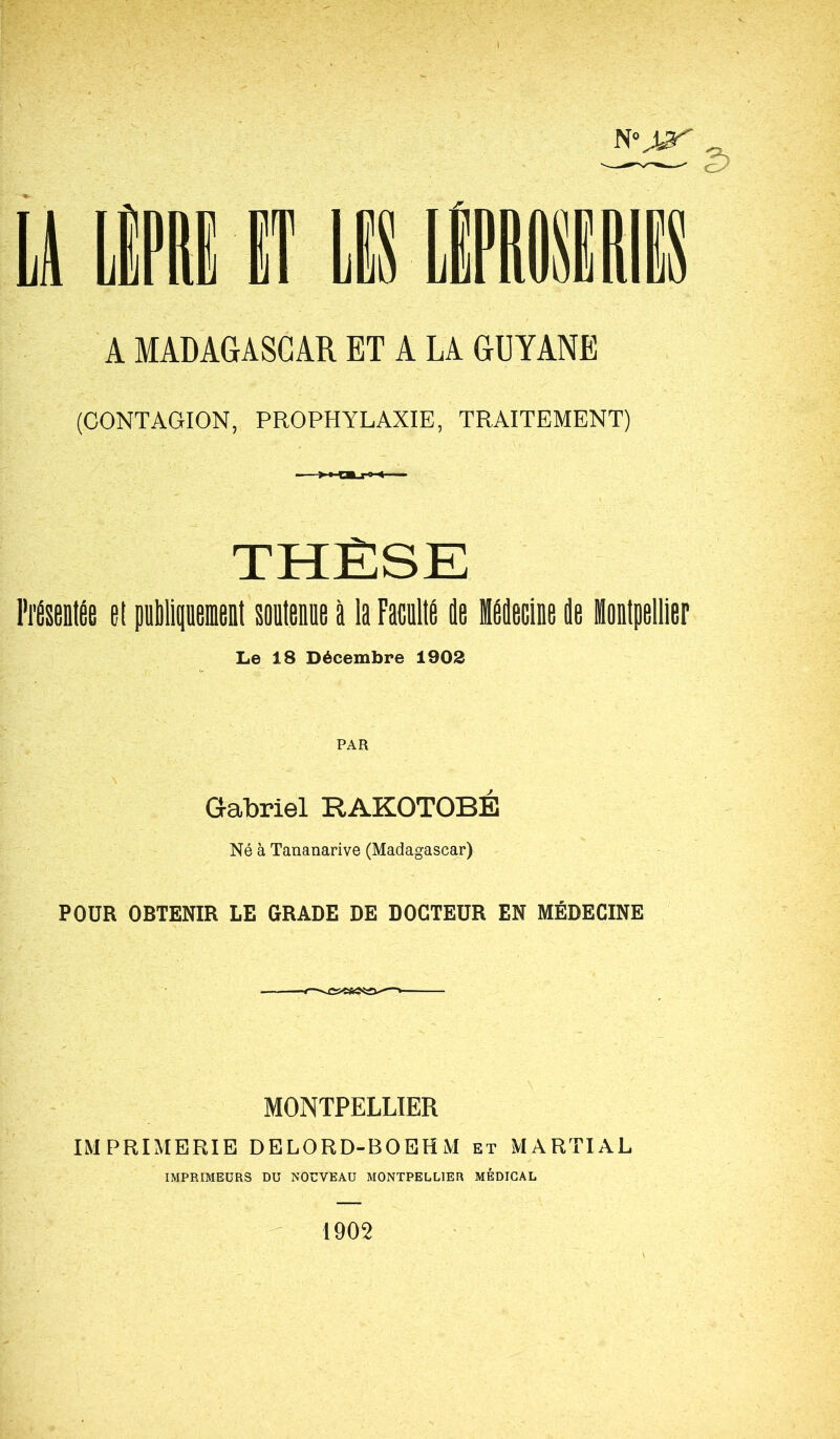 A MADAGASCAR ET A LA GUYANE (CONTAGION, PROPHYLAXIE, TRAITEMENT) THÈSE Présentée et publiquement soutenue à la Faculté de Médecine de Montpellier Le 18 Décembre 1902 PAR Gabriel RAKOTOBÉ Né à Tananarive (Madagascar) POUR OBTENIR LE GRADE DE DOCTEUR EN MÉDECINE MONTPELLIER IMPRIMERIE DELORD-BOEHM et MARTIAL IMPRIMEURS DU NOUVEAU MONTPELLIER MÉDICAL