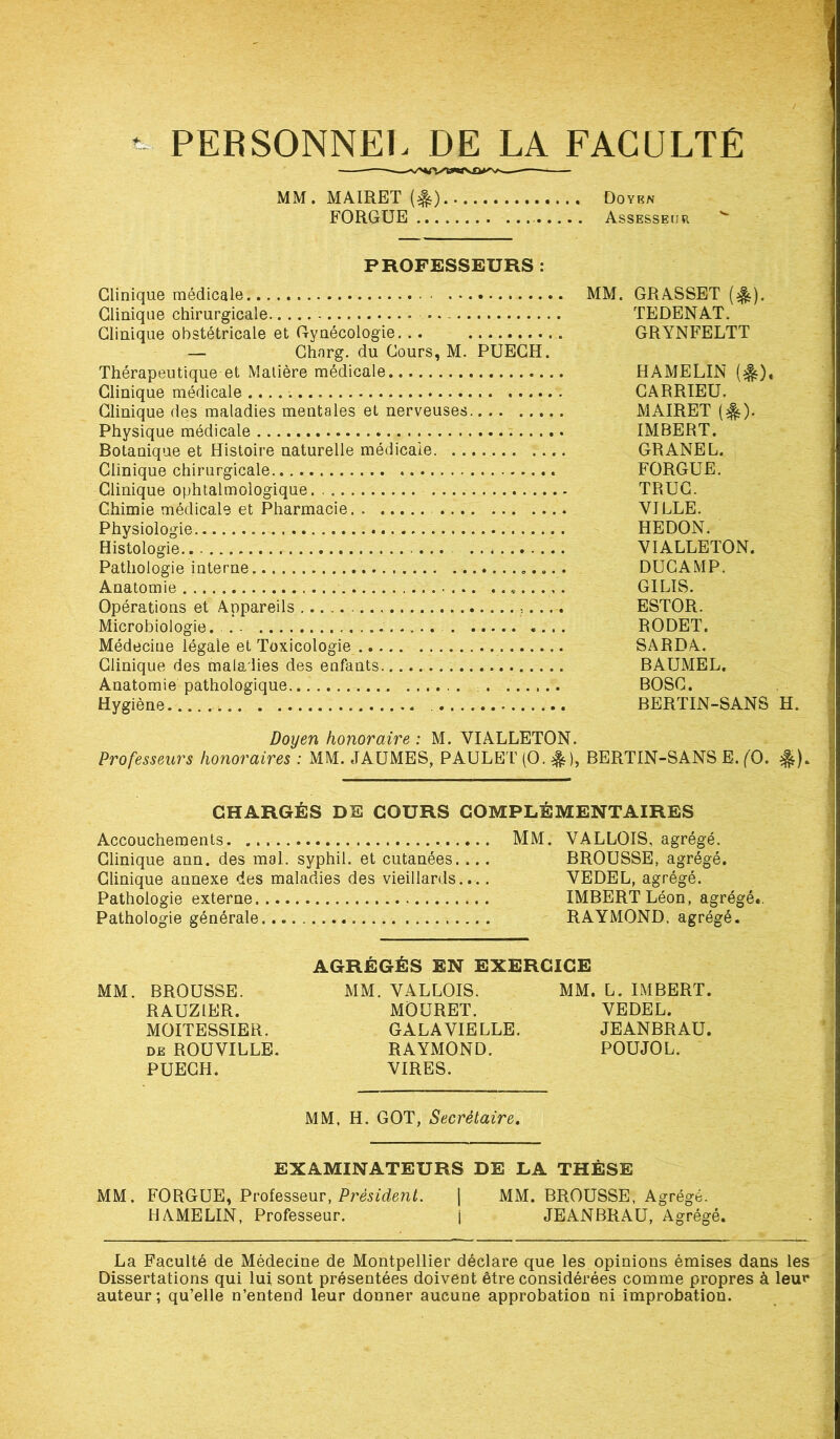 * PERSONNEL DE LA FACULTE — MM. MAIRET (&) Doyen FORGUE Assesseur PROFESSEURS : Clinique médicale • MM. GRASSET (^). Clinique chirurgicale TEDENAT. Clinique obstétricale et Gynécologie... GRYNFELTT — Chnrg. du Cours, M. PUECH. Thérapeutique et Matière médicale HAMELIN {$&)* Clinique médicale CARRIEU. Clinique des maladies mentales et nerveuses MAIRET (^). Physique médicale IMBERT. Botanique et Histoire naturelle médicale. GRANEL. Clinique chirurgicale FORGUE. Clinique ophtalmologique TRUC. Chimie médicale et Pharmacie VILLE. Physiologie HEDON. Histologie.. VIALLETON. Pathologie interne. DUCAMP. Anatomie ,. GILIS. Opérations et Appareils ESTOR. Microbiologie. RODET. Médecine légale et Toxicologie SARBA. Clinique des maladies des enfants BAUMEL. Anatomie pathologique BOSC. Hygiène BERTIN-SANS H. Doyen honoraire : M. VIALLETON. Professeurs honoraires : MM. JAUMES, PAULET (O. &), BERTIN-SANS E. (O. #). CHARGÉS DE COURS COMPLÉMENTAIRES Accouchements MM. VALLOIS, agrégé. Clinique ann. des mal. syphil. et cutanées.... BROUSSE, agrégé. Clinique annexe des maladies des vieillards.... VEDEL, agrégé. Pathologie externe IMBERT Léon, agrégé.. Pathologie générale RAYMOND, agrégé. AGRÉGÉS EN EXERCICE MM. BROUSSE. MM. VALLOIS. MM. L. IMBERT. RAUZ1ER. MOURET. VEDEL. MOITESSIER. GALAVIELLE. JEANBRAU. de ROUVILLE. RAYMOND. POUJOL. PUECH. VIRES. MM. H. GOT, Secrétaire. EXAMINATEURS DE LA THÈSE MM. FORGUE, Professeur, Président. | MM. BROUSSE, Agrégé. HAMELIN, Professeur. | JEANBRAU, Agrégé. La Faculté de Médecine de Montpellier déclare que les opinions émises dans les Dissertations qui lui sont présentées doivent être considérées comme propres à lew auteur; qu’elle n’entend leur donner aucune approbation ni improbation.