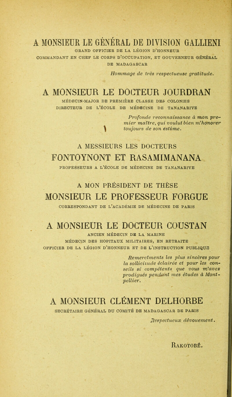 A MONSIEUR LE GÉNÉRAL DE DIVISION RALLIENT GRAND OFFICIER DE LA LÉGION D’HONNEUR COMMANDANT EN CHEF LE CORPS D’OCCUPATION, ET GOUVERNEUR GÉNÉRAL DE MADAGASCAR Hommage de très respectueuse gratitude. A MONSIEUR LE DOCTEUR JOURDRAN MÉDECIN-MAJOR DE PREMIÈRE CLASSE DES COLONIES DIRECTEUR DE L’ÉCOLE DE MÉDECINE DE TANANARIVE Profonde reconnaissance à mon pre- mier maître, qui voulut bien m’honorer ^ toujours de son estime. A MESSIEURS LES DOCTEURS FONTOYNONT ET RASAMIMANANA PROFESSEURS A L’ÉCOLE DE MÉDECINE DE TANANARIVE A MON PRÉSIDENT DE THÈSE MONSIEUR LE PROFESSEUR FORGUE CORRESPONDANT DE L’ACADÉMIE DE MÉDECINE DE PARIS A MONSIEUR LE DOCTEUR COUSTAN ANCIEN MÉDECIN DE LA MARINE MÉDECIN DES HOPITAUX MILITAIRES, EN RETRAITE OFFICIER DE LA LÉGION D’HONNEUR ET DE L’INSTRUCTION PUBLIQUE Remercîments les plus sincères pour la sollicitude éclairée et pour les con- seils si compétents que vous rrdaves prodigués pendant mes études à Mont- pellier. A MONSIEUR CLÉMENT DELHORRE SECRÉTAIRE GÉNÉRAL DU COMITÉ DE MADAGASCAR DE PARIS Respectueux dévouement.