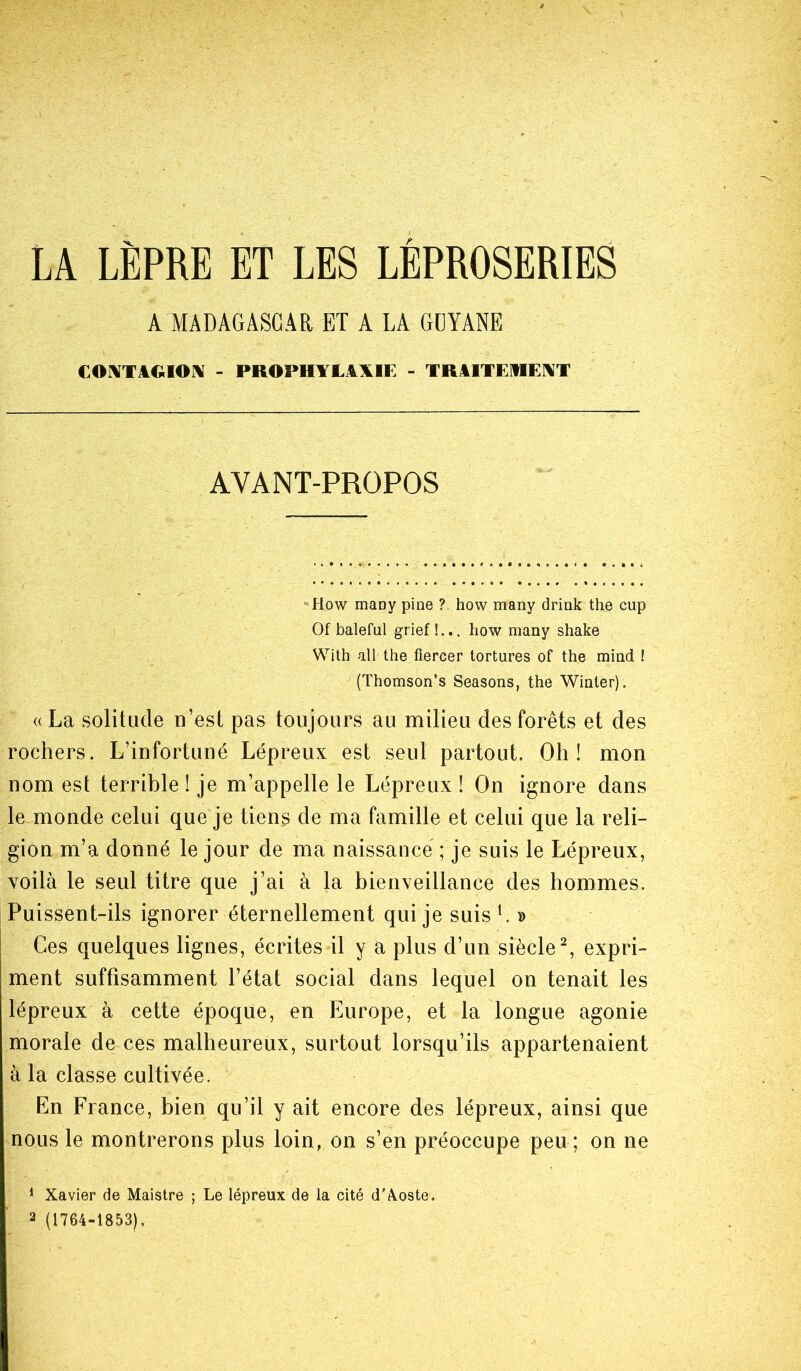 LA LÈPRE ET LES LÉPROSERIES A MADAGASCAR ET A LA GUYANE CONTAGION - PROPHYLAXIE - TRAITERENT AYANT-PROPOS How many pine ? how many driak the cup Of baleful grief!... how many shake With ail the flercer tortures of the mind ! (Thomson’s Seasons, the Winler). « La solitude n’est pas toujours au milieu des forêts et des rochers. L’infortuné Lépreux est seul partout. Oh! mon nom est terrible! je m’appelle le Lépreux ! On ignore dans le monde celui que je tiens de ma famille et celui que la reli- gion m’a donné le jour de ma naissance ; je suis le Lépreux, voilà le seul titre que j’ai à la bienveillance des hommes. Puissent-ils ignorer éternellement qui je suis1. » Ces quelques lignes, écrites il y a plus d’un siècle2, expri- ment suffisamment l’état social dans lequel on tenait les lépreux à cette époque, en Europe, et la longue agonie morale de ces malheureux, surtout lorsqu’ils appartenaient à la classe cultivée. En France, bien qu’il y ait encore des lépreux, ainsi que nous le montrerons plus loin, on s’en préoccupe peu ; on ne 1 Xavier de Maistre ; Le lépreux de la cité d’Xoste. 2 (1764-1853).